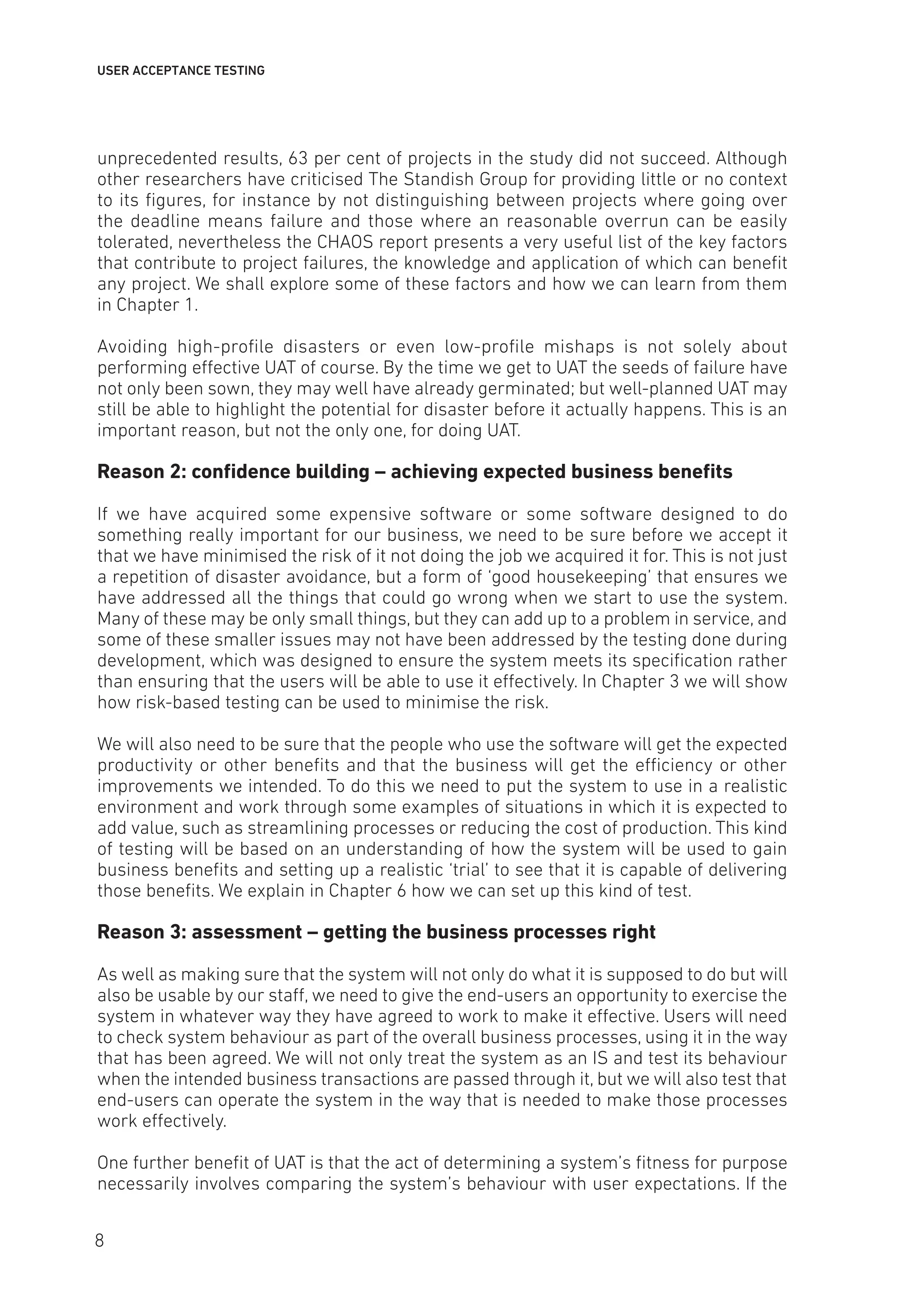 USER ACCEPTANCE TESTING
unprecedented results, 63 per cent of projects in the study did not succeed. Although
other researchers have criticised The Standish Group for providing little or no context
to its figures, for instance by not distinguishing between projects where going over
the deadline means failure and those where an reasonable overrun can be easily
tolerated, nevertheless the CHAOS report presents a very useful list of the key factors
that contribute to project failures, the knowledge and application of which can benefit
any project. We shall explore some of these factors and how we can learn from them
in Chapter 1.
Avoiding high-profile disasters or even low-profile mishaps is not solely about
performing effective UAT of course. By the time we get to UAT the seeds of failure have
not only been sown, they may well have already germinated; but well-planned UAT may
still be able to highlight the potential for disaster before it actually happens. This is an
important reason, but not the only one, for doing UAT.
Reason 2: confidence building – achieving expected business benefits
If we have acquired some expensive software or some software designed to do
something really important for our business, we need to be sure before we accept it
that we have minimised the risk of it not doing the job we acquired it for. This is not just
a repetition of disaster avoidance, but a form of ‘good housekeeping’ that ensures we
have addressed all the things that could go wrong when we start to use the system.
Many of these may be only small things, but they can add up to a problem in service, and
some of these smaller issues may not have been addressed by the testing done during
development, which was designed to ensure the system meets its specification rather
than ensuring that the users will be able to use it effectively. In Chapter 3 we will show
how risk-based testing can be used to minimise the risk.
We will also need to be sure that the people who use the software will get the expected
productivity or other benefits and that the business will get the efficiency or other
improvements we intended. To do this we need to put the system to use in a realistic
environment and work through some examples of situations in which it is expected to
add value, such as streamlining processes or reducing the cost of production. This kind
of testing will be based on an understanding of how the system will be used to gain
business benefits and setting up a realistic ‘trial’ to see that it is capable of delivering
those benefits. We explain in Chapter 6 how we can set up this kind of test.
Reason 3: assessment – getting the business processes right
As well as making sure that the system will not only do what it is supposed to do but will
also be usable by our staff, we need to give the end-users an opportunity to exercise the
system in whatever way they have agreed to work to make it effective. Users will need
to check system behaviour as part of the overall business processes, using it in the way
that has been agreed. We will not only treat the system as an IS and test its behaviour
when the intended business transactions are passed through it, but we will also test that
end-users can operate the system in the way that is needed to make those processes
work effectively.
One further benefit of UAT is that the act of determining a system’s fitness for purpose
necessarily involves comparing the system’s behaviour with user expectations. If the
8
 