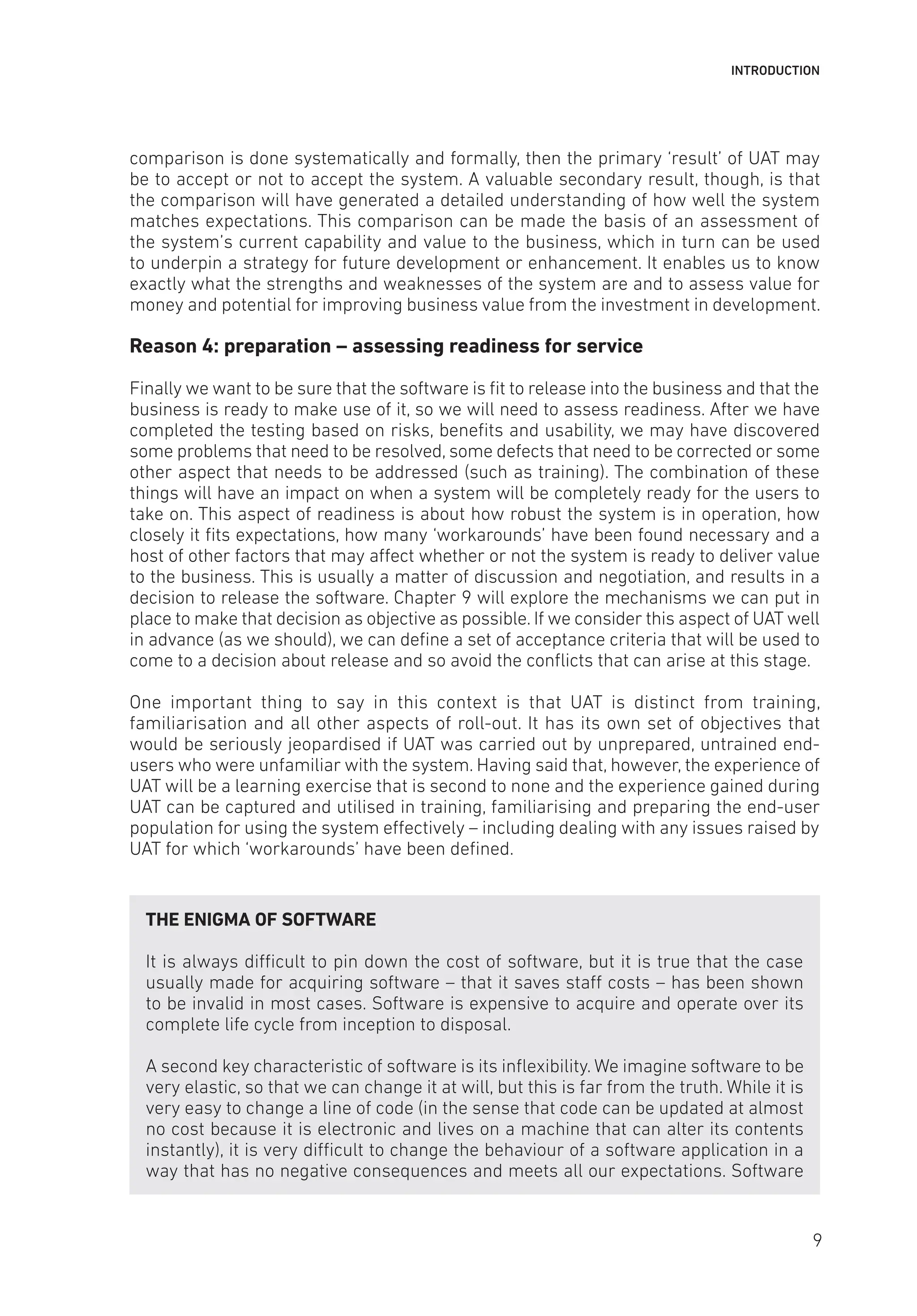 INTRODUCTION
comparison is done systematically and formally, then the primary ‘result’ of UAT may
be to accept or not to accept the system. A valuable secondary result, though, is that
the comparison will have generated a detailed understanding of how well the system
matches expectations. This comparison can be made the basis of an assessment of
the system’s current capability and value to the business, which in turn can be used
to underpin a strategy for future development or enhancement. It enables us to know
exactly what the strengths and weaknesses of the system are and to assess value for
money and potential for improving business value from the investment in development.
Reason 4: preparation – assessing readiness for service
Finally we want to be sure that the software is fit to release into the business and that the
business is ready to make use of it, so we will need to assess readiness. After we have
completed the testing based on risks, benefits and usability, we may have discovered
some problems that need to be resolved, some defects that need to be corrected or some
other aspect that needs to be addressed (such as training). The combination of these
things will have an impact on when a system will be completely ready for the users to
take on. This aspect of readiness is about how robust the system is in operation, how
closely it fits expectations, how many ‘workarounds’ have been found necessary and a
host of other factors that may affect whether or not the system is ready to deliver value
to the business. This is usually a matter of discussion and negotiation, and results in a
decision to release the software. Chapter 9 will explore the mechanisms we can put in
place to make that decision as objective as possible. If we consider this aspect of UAT well
in advance (as we should), we can define a set of acceptance criteria that will be used to
come to a decision about release and so avoid the conflicts that can arise at this stage.
One important thing to say in this context is that UAT is distinct from training,
familiarisation and all other aspects of roll-out. It has its own set of objectives that
would be seriously jeopardised if UAT was carried out by unprepared, untrained end-
users who were unfamiliar with the system. Having said that, however, the experience of
UAT will be a learning exercise that is second to none and the experience gained during
UAT can be captured and utilised in training, familiarising and preparing the end-user
population for using the system effectively – including dealing with any issues raised by
UAT for which ‘workarounds’ have been defined.
THE ENIGMA OF SOFTWARE
It is always difficult to pin down the cost of software, but it is true that the case
usually made for acquiring software – that it saves staff costs – has been shown
to be invalid in most cases. Software is expensive to acquire and operate over its
complete life cycle from inception to disposal.
A second key characteristic of software is its inflexibility. We imagine software to be
very elastic, so that we can change it at will, but this is far from the truth. While it is
very easy to change a line of code (in the sense that code can be updated at almost
no cost because it is electronic and lives on a machine that can alter its contents
instantly), it is very difficult to change the behaviour of a software application in a
way that has no negative consequences and meets all our expectations. Software
9
 