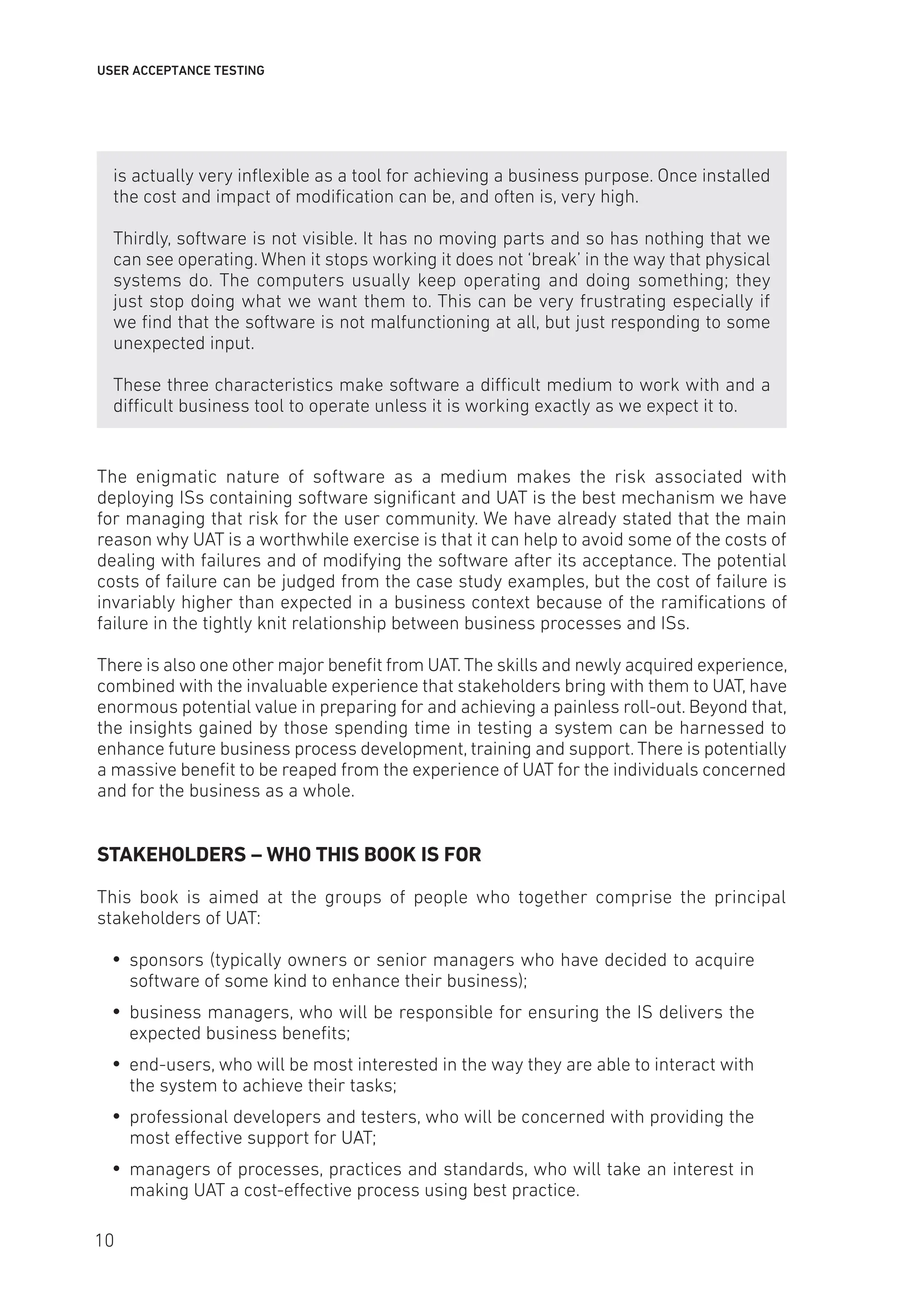 USER ACCEPTANCE TESTING
is actually very inflexible as a tool for achieving a business purpose. Once installed
the cost and impact of modification can be, and often is, very high.
Thirdly, software is not visible. It has no moving parts and so has nothing that we
can see operating. When it stops working it does not ‘break’ in the way that physical
systems do. The computers usually keep operating and doing something; they
just stop doing what we want them to. This can be very frustrating especially if
we find that the software is not malfunctioning at all, but just responding to some
unexpected input.
These three characteristics make software a difficult medium to work with and a
difficult business tool to operate unless it is working exactly as we expect it to.
The enigmatic nature of software as a medium makes the risk associated with
deploying ISs containing software significant and UAT is the best mechanism we have
for managing that risk for the user community. We have already stated that the main
reason why UAT is a worthwhile exercise is that it can help to avoid some of the costs of
dealing with failures and of modifying the software after its acceptance. The potential
costs of failure can be judged from the case study examples, but the cost of failure is
invariably higher than expected in a business context because of the ramifications of
failure in the tightly knit relationship between business processes and ISs.
There is also one other major benefit from UAT.The skills and newly acquired experience,
combined with the invaluable experience that stakeholders bring with them to UAT, have
enormous potential value in preparing for and achieving a painless roll-out. Beyond that,
the insights gained by those spending time in testing a system can be harnessed to
enhance future business process development, training and support. There is potentially
a massive benefit to be reaped from the experience of UAT for the individuals concerned
and for the business as a whole.
STAKEHOLDERS – WHO THIS BOOK IS FOR
This book is aimed at the groups of people who together comprise the principal
stakeholders of UAT:
y
y sponsors (typically owners or senior managers who have decided to acquire
software of some kind to enhance their business);
y
y business managers, who will be responsible for ensuring the IS delivers the
expected business benefits;
y
y end-users, who will be most interested in the way they are able to interact with
the system to achieve their tasks;
y
y professional developers and testers, who will be concerned with providing the
most effective support for UAT;
y
y managers of processes, practices and standards, who will take an interest in
making UAT a cost-effective process using best practice.
10
 