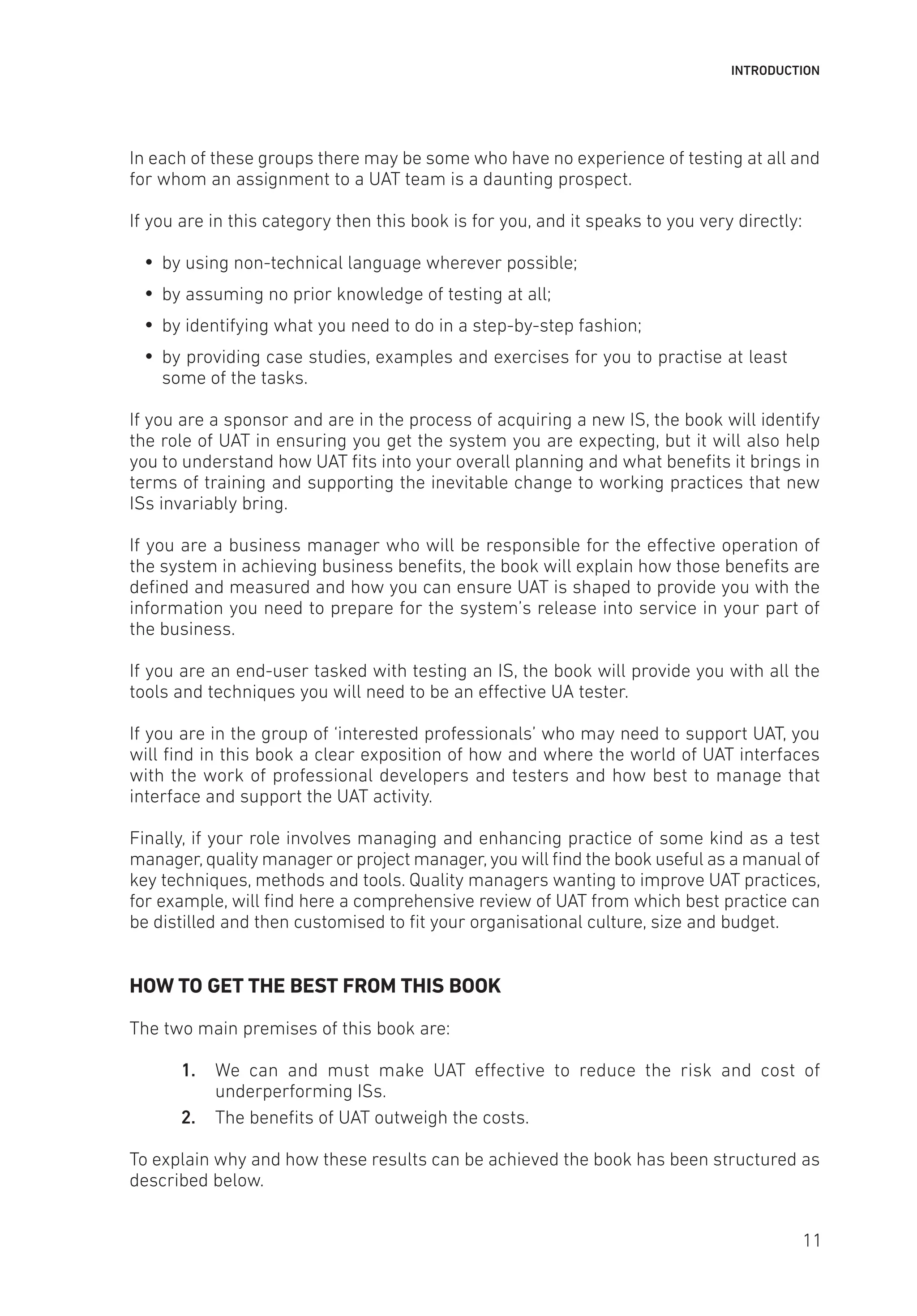 INTRODUCTION
In each of these groups there may be some who have no experience of testing at all and
for whom an assignment to a UAT team is a daunting prospect.
If you are in this category then this book is for you, and it speaks to you very directly:
y
y by using non-technical language wherever possible;
y
y by assuming no prior knowledge of testing at all;
y
y by identifying what you need to do in a step-by-step fashion;
y
y by providing case studies, examples and exercises for you to practise at least
some of the tasks.
If you are a sponsor and are in the process of acquiring a new IS, the book will identify
the role of UAT in ensuring you get the system you are expecting, but it will also help
you to understand how UAT fits into your overall planning and what benefits it brings in
terms of training and supporting the inevitable change to working practices that new
ISs invariably bring.
If you are a business manager who will be responsible for the effective operation of
the system in achieving business benefits, the book will explain how those benefits are
defined and measured and how you can ensure UAT is shaped to provide you with the
information you need to prepare for the system’s release into service in your part of
the business.
If you are an end-user tasked with testing an IS, the book will provide you with all the
tools and techniques you will need to be an effective UA tester.
If you are in the group of ‘interested professionals’ who may need to support UAT, you
will find in this book a clear exposition of how and where the world of UAT interfaces
with the work of professional developers and testers and how best to manage that
interface and support the UAT activity.
Finally, if your role involves managing and enhancing practice of some kind as a test
manager,quality manager or project manager,you will find the book useful as a manual of
key techniques, methods and tools. Quality managers wanting to improve UAT practices,
for example, will find here a comprehensive review of UAT from which best practice can
be distilled and then customised to fit your organisational culture, size and budget.
HOW TO GET THE BEST FROM THIS BOOK
The two main premises of this book are:
1. We can and must make UAT effective to reduce the risk and cost of
underperforming ISs.
2. The benefits of UAT outweigh the costs.
To explain why and how these results can be achieved the book has been structured as
described below.
11
 