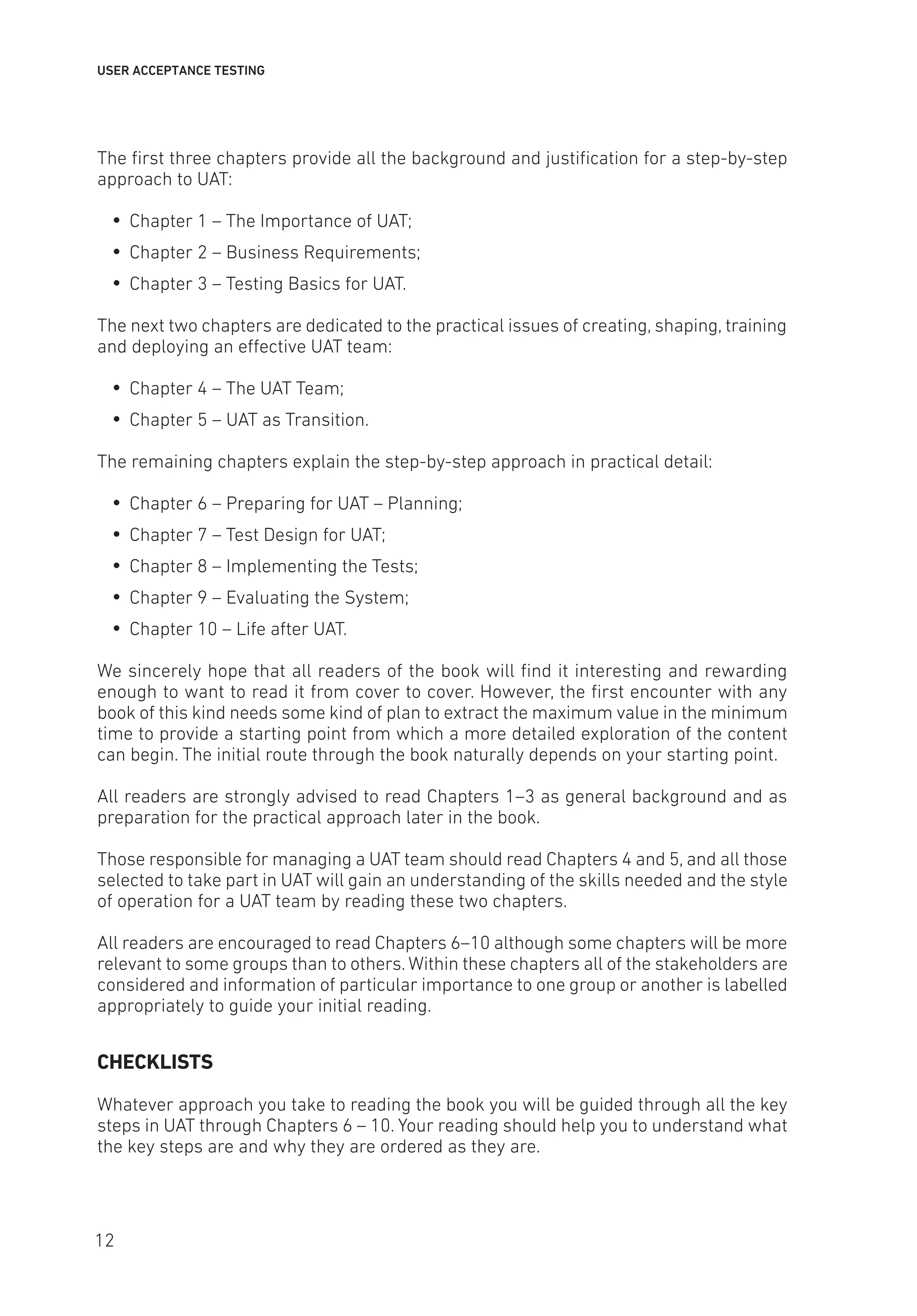 USER ACCEPTANCE TESTING
The first three chapters provide all the background and justification for a step-by-step
approach to UAT:
y
y Chapter 1 – The Importance of UAT;
y
y Chapter 2 – Business Requirements;
y
y Chapter 3 – Testing Basics for UAT.
The next two chapters are dedicated to the practical issues of creating, shaping, training
and deploying an effective UAT team:
y
y Chapter 4 – The UAT Team;
y
y Chapter 5 – UAT as Transition.
The remaining chapters explain the step-by-step approach in practical detail:
y
y Chapter 6 – Preparing for UAT – Planning;
y
y Chapter 7 – Test Design for UAT;
y
y Chapter 8 – Implementing the Tests;
y
y Chapter 9 – Evaluating the System;
y
y Chapter 10 – Life after UAT.
We sincerely hope that all readers of the book will find it interesting and rewarding
enough to want to read it from cover to cover. However, the first encounter with any
book of this kind needs some kind of plan to extract the maximum value in the minimum
time to provide a starting point from which a more detailed exploration of the content
can begin. The initial route through the book naturally depends on your starting point.
All readers are strongly advised to read Chapters 1–3 as general background and as
preparation for the practical approach later in the book.
Those responsible for managing a UAT team should read Chapters 4 and 5, and all those
selected to take part in UAT will gain an understanding of the skills needed and the style
of operation for a UAT team by reading these two chapters.
All readers are encouraged to read Chapters 6–10 although some chapters will be more
relevant to some groups than to others. Within these chapters all of the stakeholders are
considered and information of particular importance to one group or another is labelled
appropriately to guide your initial reading.
CHECKLISTS
Whatever approach you take to reading the book you will be guided through all the key
steps in UAT through Chapters 6 – 10. Your reading should help you to understand what
the key steps are and why they are ordered as they are.
12
 