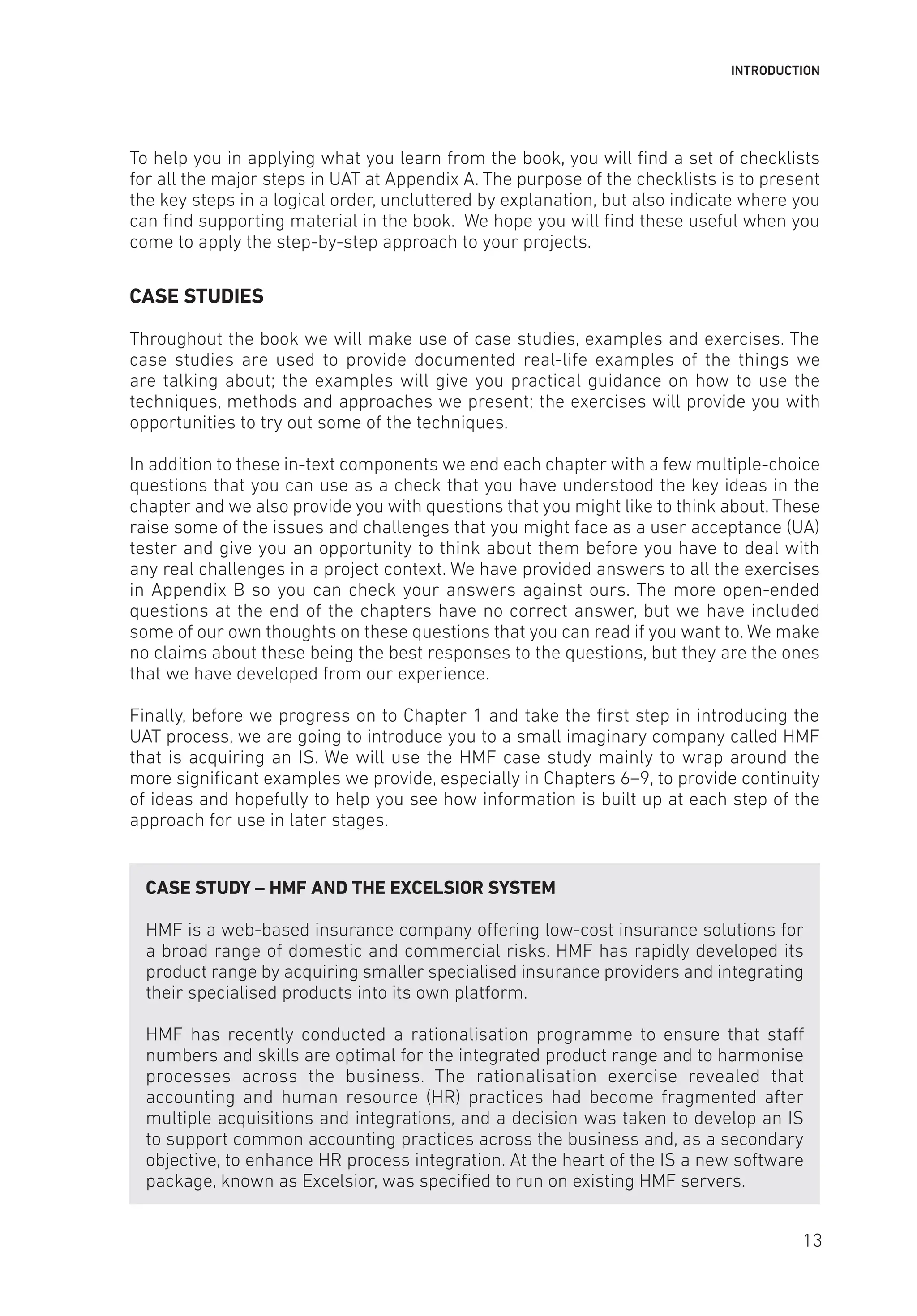INTRODUCTION
To help you in applying what you learn from the book, you will find a set of checklists
for all the major steps in UAT at Appendix A. The purpose of the checklists is to present
the key steps in a logical order, uncluttered by explanation, but also indicate where you
can find supporting material in the book. We hope you will find these useful when you
come to apply the step-by-step approach to your projects.
CASE STUDIES
Throughout the book we will make use of case studies, examples and exercises. The
case studies are used to provide documented real-life examples of the things we
are talking about; the examples will give you practical guidance on how to use the
techniques, methods and approaches we present; the exercises will provide you with
opportunities to try out some of the techniques.
In addition to these in-text components we end each chapter with a few multiple-choice
questions that you can use as a check that you have understood the key ideas in the
chapter and we also provide you with questions that you might like to think about. These
raise some of the issues and challenges that you might face as a user acceptance (UA)
tester and give you an opportunity to think about them before you have to deal with
any real challenges in a project context. We have provided answers to all the exercises
in Appendix B so you can check your answers against ours. The more open-ended
questions at the end of the chapters have no correct answer, but we have included
some of our own thoughts on these questions that you can read if you want to. We make
no claims about these being the best responses to the questions, but they are the ones
that we have developed from our experience.
Finally, before we progress on to Chapter 1 and take the first step in introducing the
UAT process, we are going to introduce you to a small imaginary company called HMF
that is acquiring an IS. We will use the HMF case study mainly to wrap around the
more significant examples we provide, especially in Chapters 6–9, to provide continuity
of ideas and hopefully to help you see how information is built up at each step of the
approach for use in later stages.
CASE STUDY – HMF AND THE EXCELSIOR SYSTEM
HMF is a web-based insurance company offering low-cost insurance solutions for
a broad range of domestic and commercial risks. HMF has rapidly developed its
product range by acquiring smaller specialised insurance providers and integrating
their specialised products into its own platform.
HMF has recently conducted a rationalisation programme to ensure that staff
numbers and skills are optimal for the integrated product range and to harmonise
processes across the business. The rationalisation exercise revealed that
accounting and human resource (HR) practices had become fragmented after
multiple acquisitions and integrations, and a decision was taken to develop an IS
to support common accounting practices across the business and, as a secondary
objective, to enhance HR process integration. At the heart of the IS a new software
package, known as Excelsior, was specified to run on existing HMF servers.
13
 