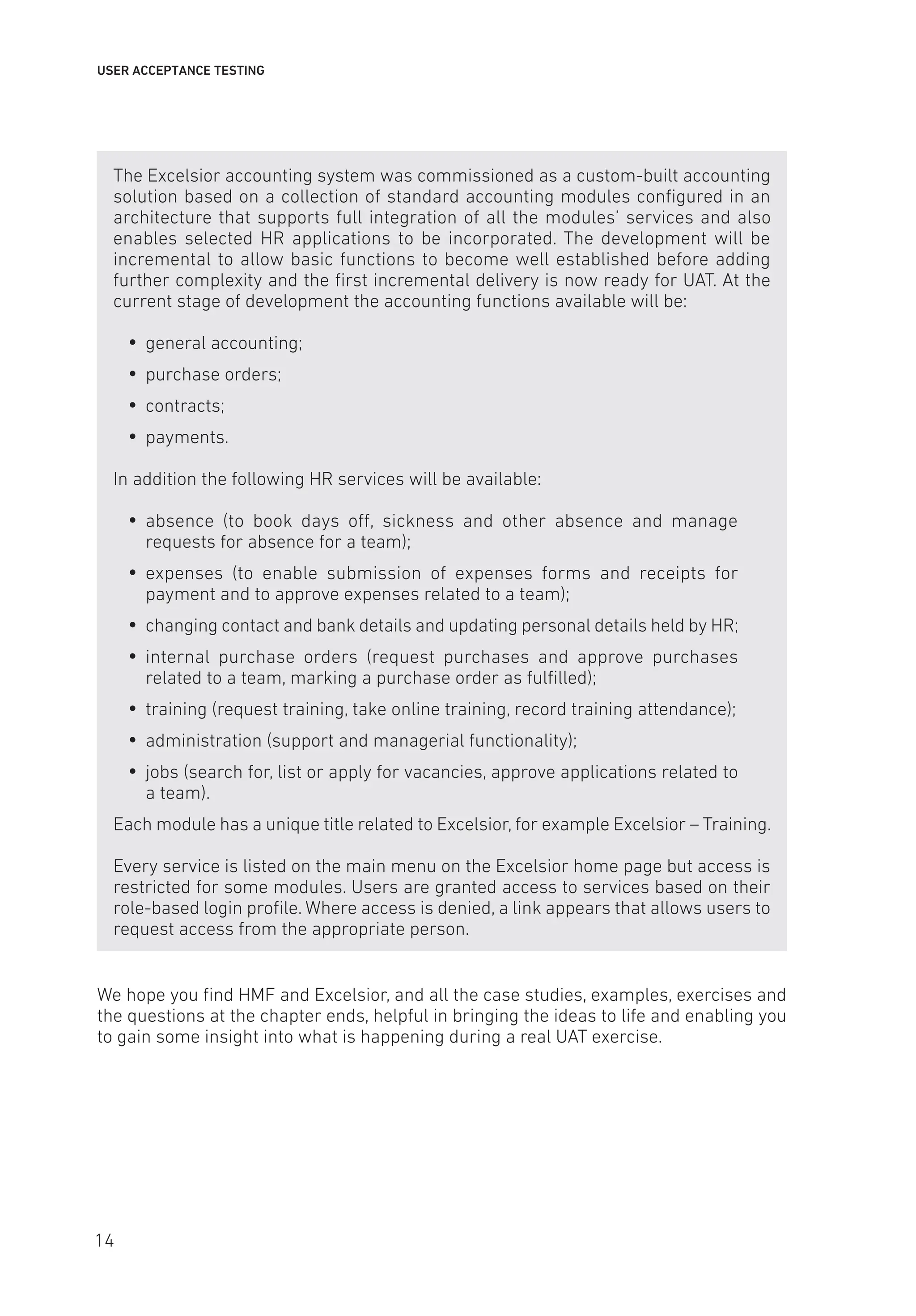 USER ACCEPTANCE TESTING
The Excelsior accounting system was commissioned as a custom-built accounting
solution based on a collection of standard accounting modules configured in an
architecture that supports full integration of all the modules’ services and also
enables selected HR applications to be incorporated. The development will be
incremental to allow basic functions to become well established before adding
further complexity and the first incremental delivery is now ready for UAT. At the
current stage of development the accounting functions available will be:
y
y general accounting;
y
y purchase orders;
y
y contracts;
y
y payments.
In addition the following HR services will be available:
y
y absence (to book days off, sickness and other absence and manage
requests for absence for a team);
y
y expenses (to enable submission of expenses forms and receipts for
payment and to approve expenses related to a team);
y
y changing contact and bank details and updating personal details held by HR;
y
y internal purchase orders (request purchases and approve purchases
related to a team, marking a purchase order as fulfilled);
y
y training (request training, take online training, record training attendance);
y
y administration (support and managerial functionality);
y
y jobs (search for, list or apply for vacancies, approve applications related to
a team).
Each module has a unique title related to Excelsior, for example Excelsior – Training.
Every service is listed on the main menu on the Excelsior home page but access is
restricted for some modules. Users are granted access to services based on their
role-based login profile. Where access is denied, a link appears that allows users to
request access from the appropriate person.
We hope you find HMF and Excelsior, and all the case studies, examples, exercises and
the questions at the chapter ends, helpful in bringing the ideas to life and enabling you
to gain some insight into what is happening during a real UAT exercise.
14
 