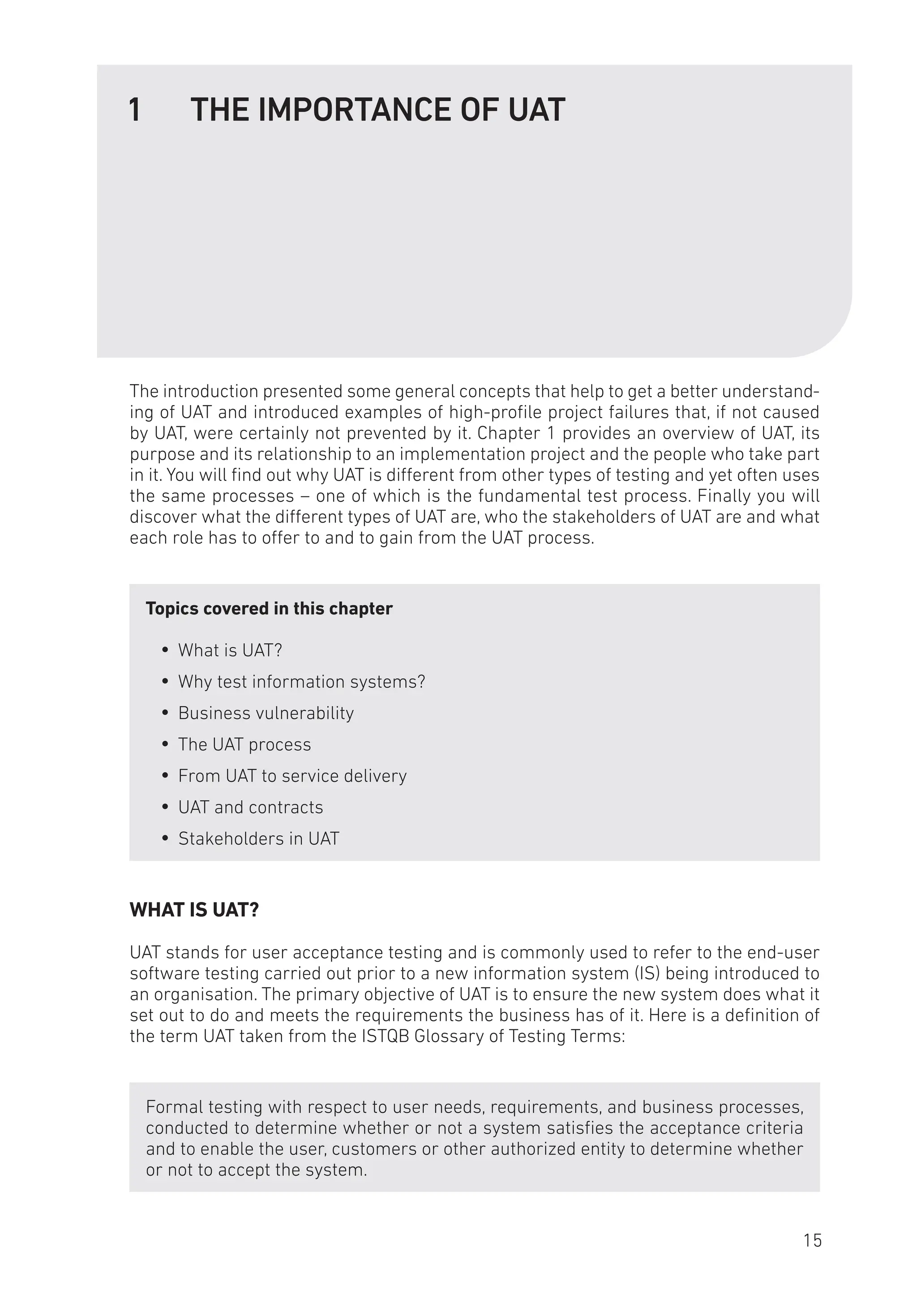 1 THE IMPORTANCE OF UAT
The introduction presented some general concepts that help to get a better understand-
ing of UAT and introduced examples of high-profile project failures that, if not caused
by UAT, were certainly not prevented by it. Chapter 1 provides an overview of UAT, its
purpose and its relationship to an implementation project and the people who take part
in it. You will find out why UAT is different from other types of testing and yet often uses
the same processes – one of which is the fundamental test process. Finally you will
discover what the different types of UAT are, who the stakeholders of UAT are and what
each role has to offer to and to gain from the UAT process.
Topics covered in this chapter
y
y What is UAT?
y
y Why test information systems?
y
y Business vulnerability
y
y The UAT process
y
y From UAT to service delivery
y
y UAT and contracts
y
y Stakeholders in UAT
WHAT IS UAT?
UAT stands for user acceptance testing and is commonly used to refer to the end-user
software testing carried out prior to a new information system (IS) being introduced to
an organisation. The primary objective of UAT is to ensure the new system does what it
set out to do and meets the requirements the business has of it. Here is a definition of
the term UAT taken from the ISTQB Glossary of Testing Terms:
Formal testing with respect to user needs, requirements, and business processes,
conducted to determine whether or not a system satisfies the acceptance criteria
and to enable the user, customers or other authorized entity to determine whether
or not to accept the system.
15
 