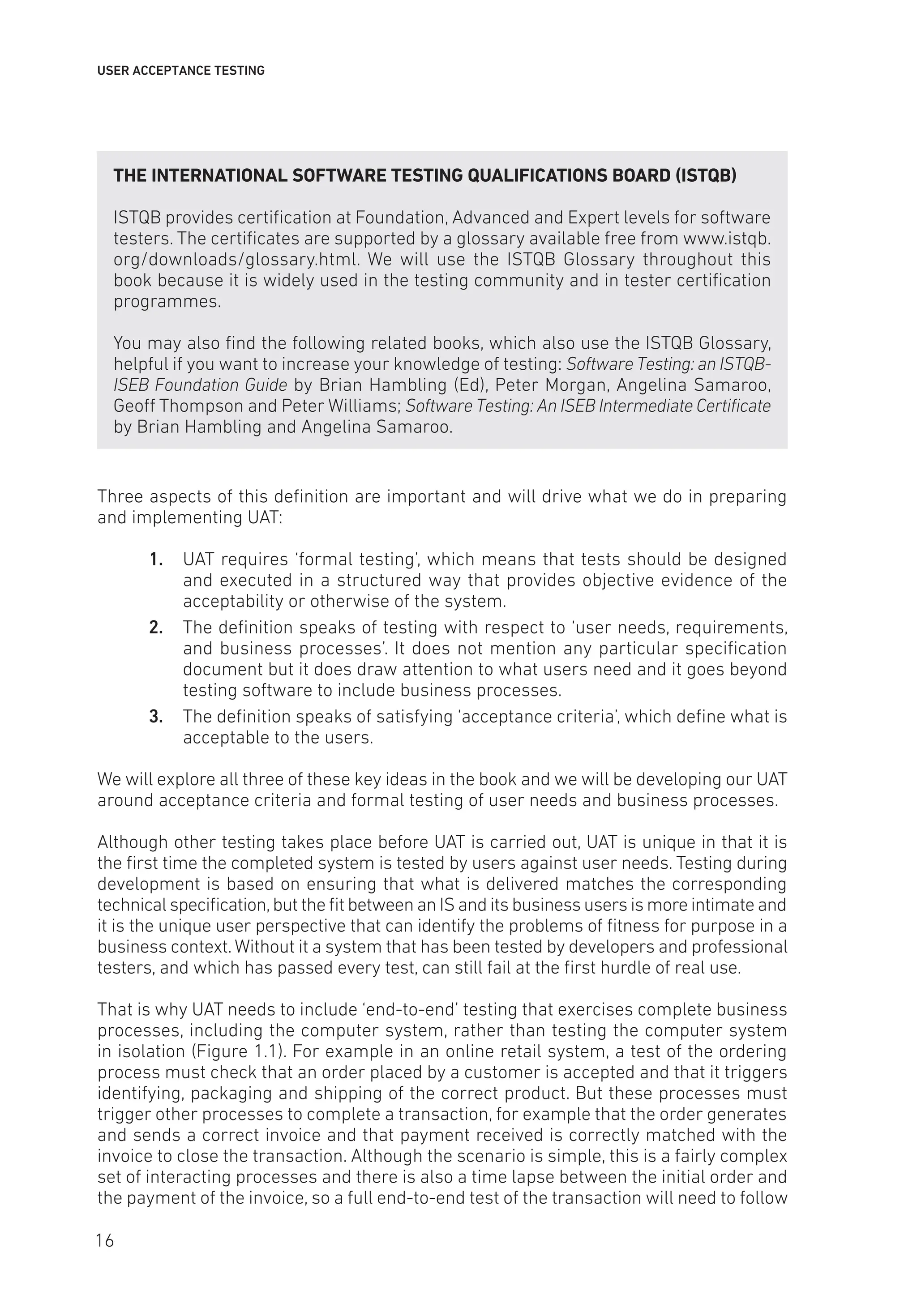 USER ACCEPTANCE TESTING
THE INTERNATIONAL SOFTWARE TESTING QUALIFICATIONS BOARD (ISTQB)
ISTQB provides certification at Foundation, Advanced and Expert levels for software
testers. The certificates are supported by a glossary available free from www.istqb.
org/downloads/glossary.html. We will use the ISTQB Glossary throughout this
book because it is widely used in the testing community and in tester certification
programmes.
You may also find the following related books, which also use the ISTQB Glossary,
helpful if you want to increase your knowledge of testing: Software Testing: an ISTQB-
ISEB Foundation Guide by Brian Hambling (Ed), Peter Morgan, Angelina Samaroo,
Geoff Thompson and Peter Williams; Software Testing: An ISEB Intermediate Certificate
by Brian Hambling and Angelina Samaroo.
Three aspects of this definition are important and will drive what we do in preparing
and implementing UAT:
1. UAT requires ‘formal testing’, which means that tests should be designed
and executed in a structured way that provides objective evidence of the
acceptability or otherwise of the system.
2. The definition speaks of testing with respect to ‘user needs, requirements,
and business processes’. It does not mention any particular specification
document but it does draw attention to what users need and it goes beyond
testing software to include business processes.
3. The definition speaks of satisfying ‘acceptance criteria’, which define what is
acceptable to the users.
We will explore all three of these key ideas in the book and we will be developing our UAT
around acceptance criteria and formal testing of user needs and business processes.
Although other testing takes place before UAT is carried out, UAT is unique in that it is
the first time the completed system is tested by users against user needs. Testing during
development is based on ensuring that what is delivered matches the corresponding
technical specification,but the fit between an IS and its business users is more intimate and
it is the unique user perspective that can identify the problems of fitness for purpose in a
business context.Without it a system that has been tested by developers and professional
testers, and which has passed every test, can still fail at the first hurdle of real use.
That is why UAT needs to include ‘end-to-end’ testing that exercises complete business
processes, including the computer system, rather than testing the computer system
in isolation (Figure 1.1). For example in an online retail system, a test of the ordering
process must check that an order placed by a customer is accepted and that it triggers
identifying, packaging and shipping of the correct product. But these processes must
trigger other processes to complete a transaction, for example that the order generates
and sends a correct invoice and that payment received is correctly matched with the
invoice to close the transaction. Although the scenario is simple, this is a fairly complex
set of interacting processes and there is also a time lapse between the initial order and
the payment of the invoice, so a full end-to-end test of the transaction will need to follow
16
 