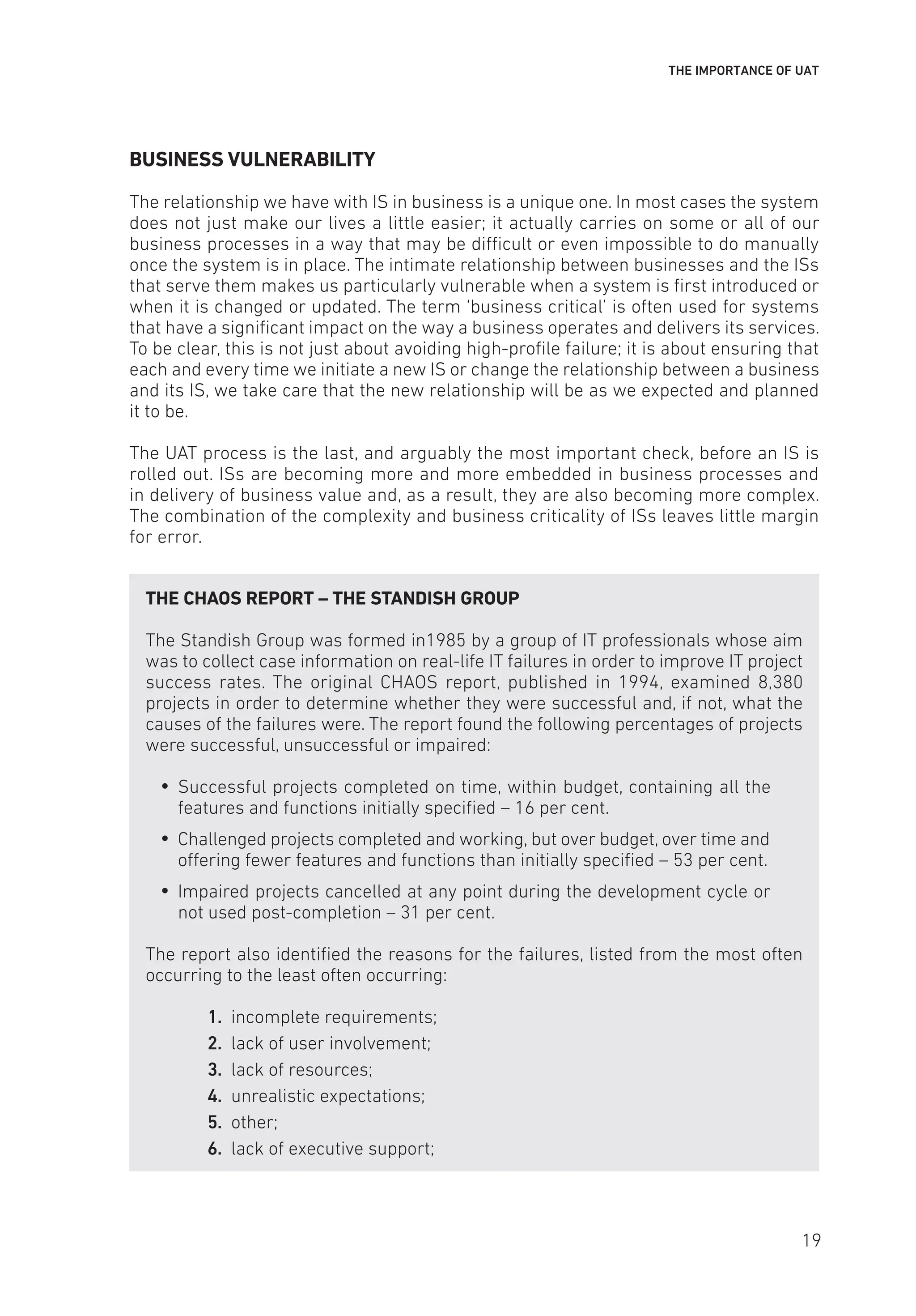 THE IMPORTANCE OF UAT
BUSINESS VULNERABILITY
The relationship we have with IS in business is a unique one. In most cases the system
does not just make our lives a little easier; it actually carries on some or all of our
business processes in a way that may be difficult or even impossible to do manually
once the system is in place. The intimate relationship between businesses and the ISs
that serve them makes us particularly vulnerable when a system is first introduced or
when it is changed or updated. The term ‘business critical’ is often used for systems
that have a significant impact on the way a business operates and delivers its services.
To be clear, this is not just about avoiding high-profile failure; it is about ensuring that
each and every time we initiate a new IS or change the relationship between a business
and its IS, we take care that the new relationship will be as we expected and planned
it to be.
The UAT process is the last, and arguably the most important check, before an IS is
rolled out. ISs are becoming more and more embedded in business processes and
in delivery of business value and, as a result, they are also becoming more complex.
The combination of the complexity and business criticality of ISs leaves little margin
for error.
THE CHAOS REPORT – THE STANDISH GROUP
The Standish Group was formed in1985 by a group of IT professionals whose aim
was to collect case information on real-life IT failures in order to improve IT project
success rates. The original CHAOS report, published in 1994, examined 8,380
projects in order to determine whether they were successful and, if not, what the
causes of the failures were. The report found the following percentages of projects
were successful, unsuccessful or impaired:
y
y Successful projects completed on time, within budget, containing all the
features and functions initially specified – 16 per cent.
y
y Challenged projects completed and working, but over budget, over time and
offering fewer features and functions than initially specified – 53 per cent.
y
y Impaired projects cancelled at any point during the development cycle or
not used post-completion – 31 per cent.
The report also identified the reasons for the failures, listed from the most often
occurring to the least often occurring:
1. incomplete requirements;
2. lack of user involvement;
3. lack of resources;
4. unrealistic expectations;
5. other;
6. lack of executive support;
19
 