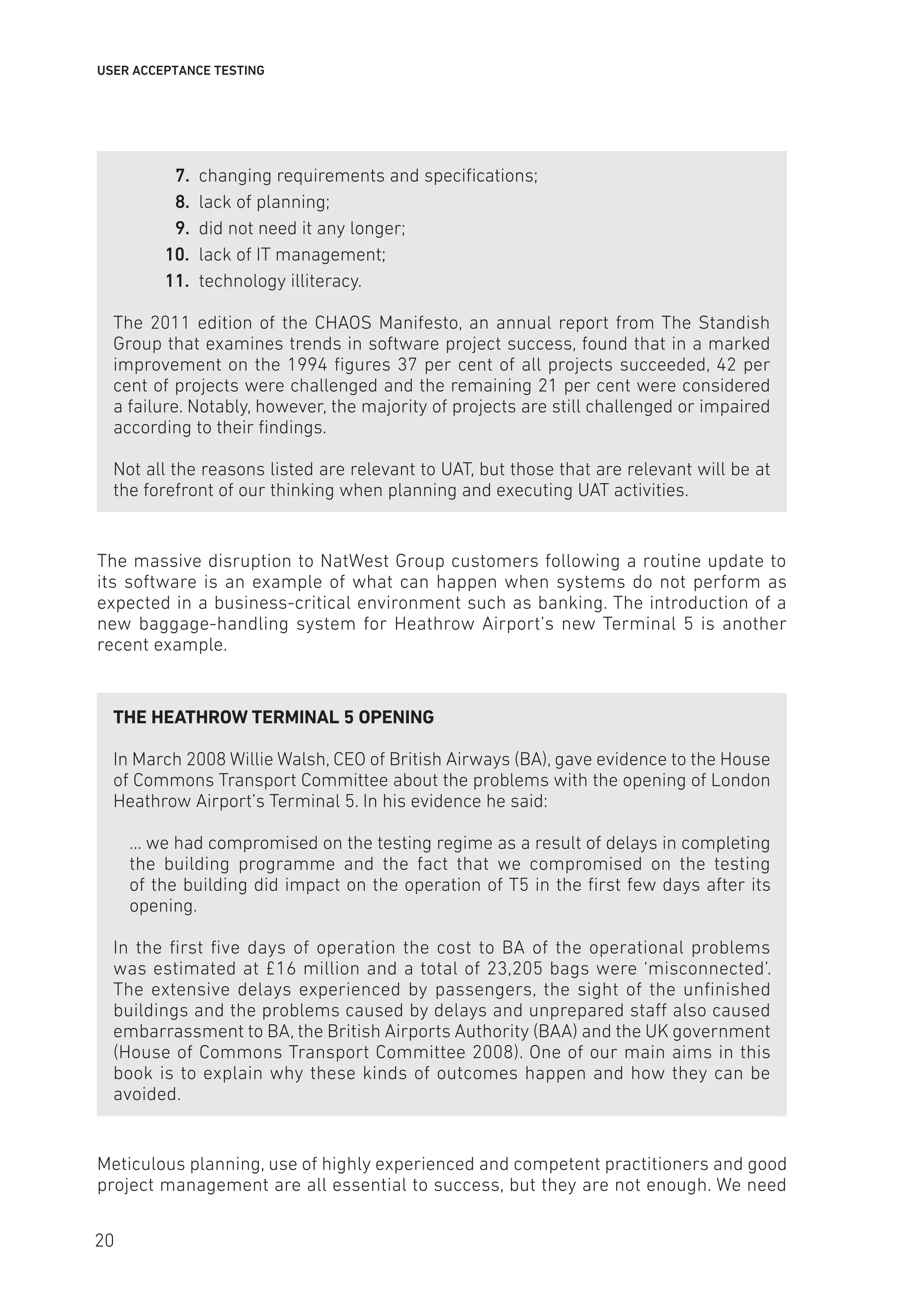 USER ACCEPTANCE TESTING
7. changing requirements and specifications;
8. lack of planning;
9. did not need it any longer;
10. lack of IT management;
11. technology illiteracy.
The 2011 edition of the CHAOS Manifesto, an annual report from The Standish
Group that examines trends in software project success, found that in a marked
improvement on the 1994 figures 37 per cent of all projects succeeded, 42 per
cent of projects were challenged and the remaining 21 per cent were considered
a failure. Notably, however, the majority of projects are still challenged or impaired
according to their findings.
Not all the reasons listed are relevant to UAT, but those that are relevant will be at
the forefront of our thinking when planning and executing UAT activities.
The massive disruption to NatWest Group customers following a routine update to
its software is an example of what can happen when systems do not perform as
expected in a business-critical environment such as banking. The introduction of a
new baggage-handling system for Heathrow Airport’s new Terminal 5 is another
recent example.
THE HEATHROW TERMINAL 5 OPENING
In March 2008 Willie Walsh, CEO of British Airways (BA), gave evidence to the House
of Commons Transport Committee about the problems with the opening of London
Heathrow Airport’s Terminal 5. In his evidence he said:
... we had compromised on the testing regime as a result of delays in completing
the building programme and the fact that we compromised on the testing
of the building did impact on the operation of T5 in the first few days after its
opening.
In the first five days of operation the cost to BA of the operational problems
was estimated at £16 million and a total of 23,205 bags were ‘misconnected’.
The extensive delays experienced by passengers, the sight of the unfinished
buildings and the problems caused by delays and unprepared staff also caused
embarrassment to BA, the British Airports Authority (BAA) and the UK government
(House of Commons Transport Committee 2008). One of our main aims in this
book is to explain why these kinds of outcomes happen and how they can be
avoided.
Meticulous planning, use of highly experienced and competent practitioners and good
project management are all essential to success, but they are not enough. We need
20
 