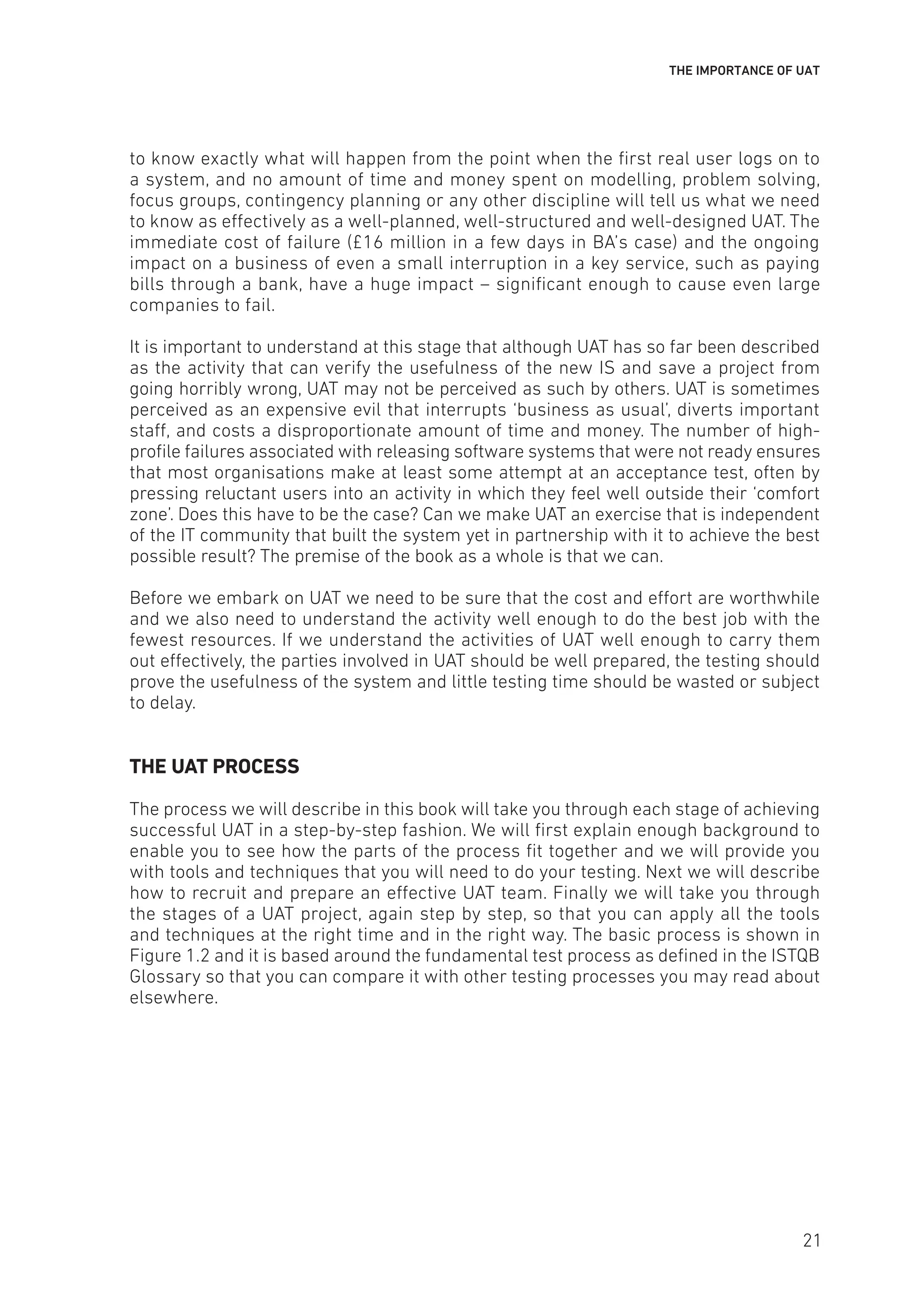 THE IMPORTANCE OF UAT
to know exactly what will happen from the point when the first real user logs on to
a system, and no amount of time and money spent on modelling, problem solving,
focus groups, contingency planning or any other discipline will tell us what we need
to know as effectively as a well-planned, well-structured and well-designed UAT. The
immediate cost of failure (£16 million in a few days in BA’s case) and the ongoing
impact on a business of even a small interruption in a key service, such as paying
bills through a bank, have a huge impact – significant enough to cause even large
companies to fail.
It is important to understand at this stage that although UAT has so far been described
as the activity that can verify the usefulness of the new IS and save a project from
going horribly wrong, UAT may not be perceived as such by others. UAT is sometimes
perceived as an expensive evil that interrupts ‘business as usual’, diverts important
staff, and costs a disproportionate amount of time and money. The number of high-
profile failures associated with releasing software systems that were not ready ensures
that most organisations make at least some attempt at an acceptance test, often by
pressing reluctant users into an activity in which they feel well outside their ‘comfort
zone’. Does this have to be the case? Can we make UAT an exercise that is independent
of the IT community that built the system yet in partnership with it to achieve the best
possible result? The premise of the book as a whole is that we can.
Before we embark on UAT we need to be sure that the cost and effort are worthwhile
and we also need to understand the activity well enough to do the best job with the
fewest resources. If we understand the activities of UAT well enough to carry them
out effectively, the parties involved in UAT should be well prepared, the testing should
prove the usefulness of the system and little testing time should be wasted or subject
to delay.
THE UAT PROCESS
The process we will describe in this book will take you through each stage of achieving
successful UAT in a step-by-step fashion. We will first explain enough background to
enable you to see how the parts of the process fit together and we will provide you
with tools and techniques that you will need to do your testing. Next we will describe
how to recruit and prepare an effective UAT team. Finally we will take you through
the stages of a UAT project, again step by step, so that you can apply all the tools
and techniques at the right time and in the right way. The basic process is shown in
Figure 1.2 and it is based around the fundamental test process as defined in the ISTQB
Glossary so that you can compare it with other testing processes you may read about
elsewhere.
21
 