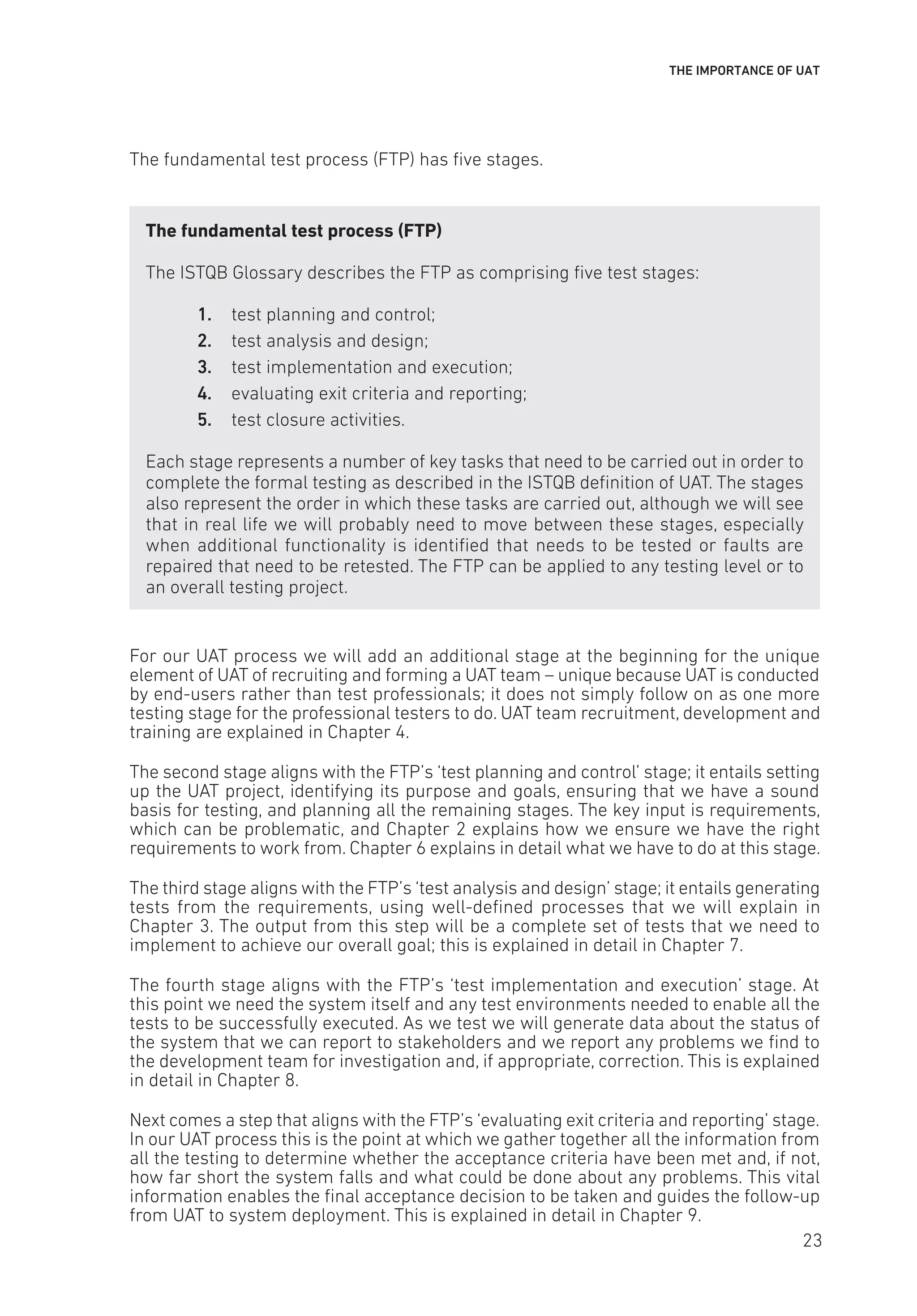 THE IMPORTANCE OF UAT
The fundamental test process (FTP) has five stages.
The fundamental test process (FTP)
The ISTQB Glossary describes the FTP as comprising five test stages:
1. test planning and control;
2. test analysis and design;
3. test implementation and execution;
4. evaluating exit criteria and reporting;
5. test closure activities.
Each stage represents a number of key tasks that need to be carried out in order to
complete the formal testing as described in the ISTQB definition of UAT. The stages
also represent the order in which these tasks are carried out, although we will see
that in real life we will probably need to move between these stages, especially
when additional functionality is identified that needs to be tested or faults are
repaired that need to be retested. The FTP can be applied to any testing level or to
an overall testing project.
For our UAT process we will add an additional stage at the beginning for the unique
element of UAT of recruiting and forming a UAT team – unique because UAT is conducted
by end-users rather than test professionals; it does not simply follow on as one more
testing stage for the professional testers to do. UAT team recruitment, development and
training are explained in Chapter 4.
The second stage aligns with the FTP’s ‘test planning and control’ stage; it entails setting
up the UAT project, identifying its purpose and goals, ensuring that we have a sound
basis for testing, and planning all the remaining stages. The key input is requirements,
which can be problematic, and Chapter 2 explains how we ensure we have the right
requirements to work from. Chapter 6 explains in detail what we have to do at this stage.
The third stage aligns with the FTP’s ‘test analysis and design’ stage; it entails generating
tests from the requirements, using well-defined processes that we will explain in
Chapter 3. The output from this step will be a complete set of tests that we need to
implement to achieve our overall goal; this is explained in detail in Chapter 7.
The fourth stage aligns with the FTP’s ‘test implementation and execution’ stage. At
this point we need the system itself and any test environments needed to enable all the
tests to be successfully executed. As we test we will generate data about the status of
the system that we can report to stakeholders and we report any problems we find to
the development team for investigation and, if appropriate, correction. This is explained
in detail in Chapter 8.
Next comes a step that aligns with the FTP’s ‘evaluating exit criteria and reporting’ stage.
In our UAT process this is the point at which we gather together all the information from
all the testing to determine whether the acceptance criteria have been met and, if not,
how far short the system falls and what could be done about any problems. This vital
information enables the final acceptance decision to be taken and guides the follow-up
from UAT to system deployment. This is explained in detail in Chapter 9.
23
 