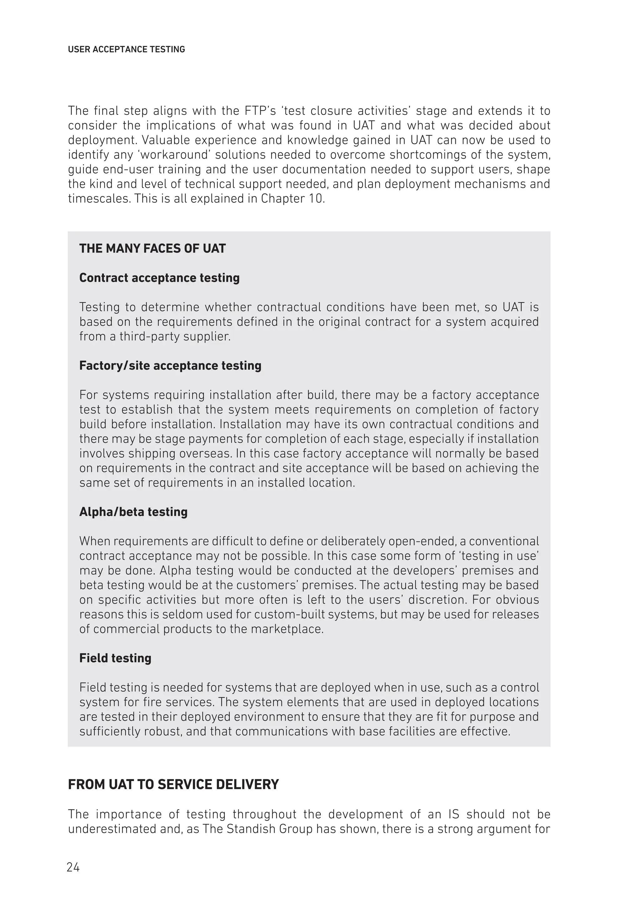 USER ACCEPTANCE TESTING
The final step aligns with the FTP’s ‘test closure activities’ stage and extends it to
consider the implications of what was found in UAT and what was decided about
deployment. Valuable experience and knowledge gained in UAT can now be used to
identify any ‘workaround’ solutions needed to overcome shortcomings of the system,
guide end-user training and the user documentation needed to support users, shape
the kind and level of technical support needed, and plan deployment mechanisms and
timescales. This is all explained in Chapter 10.
THE MANY FACES OF UAT
Contract acceptance testing
Testing to determine whether contractual conditions have been met, so UAT is
based on the requirements defined in the original contract for a system acquired
from a third-party supplier.
Factory/site acceptance testing
For systems requiring installation after build, there may be a factory acceptance
test to establish that the system meets requirements on completion of factory
build before installation. Installation may have its own contractual conditions and
there may be stage payments for completion of each stage, especially if installation
involves shipping overseas. In this case factory acceptance will normally be based
on requirements in the contract and site acceptance will be based on achieving the
same set of requirements in an installed location.
Alpha/beta testing
When requirements are difficult to define or deliberately open-ended, a conventional
contract acceptance may not be possible. In this case some form of ‘testing in use’
may be done. Alpha testing would be conducted at the developers’ premises and
beta testing would be at the customers’ premises. The actual testing may be based
on specific activities but more often is left to the users’ discretion. For obvious
reasons this is seldom used for custom-built systems, but may be used for releases
of commercial products to the marketplace.
Field testing
Field testing is needed for systems that are deployed when in use, such as a control
system for fire services. The system elements that are used in deployed locations
are tested in their deployed environment to ensure that they are fit for purpose and
sufficiently robust, and that communications with base facilities are effective.
FROM UAT TO SERVICE DELIVERY
The importance of testing throughout the development of an IS should not be
underestimated and, as The Standish Group has shown, there is a strong argument for
24
 
