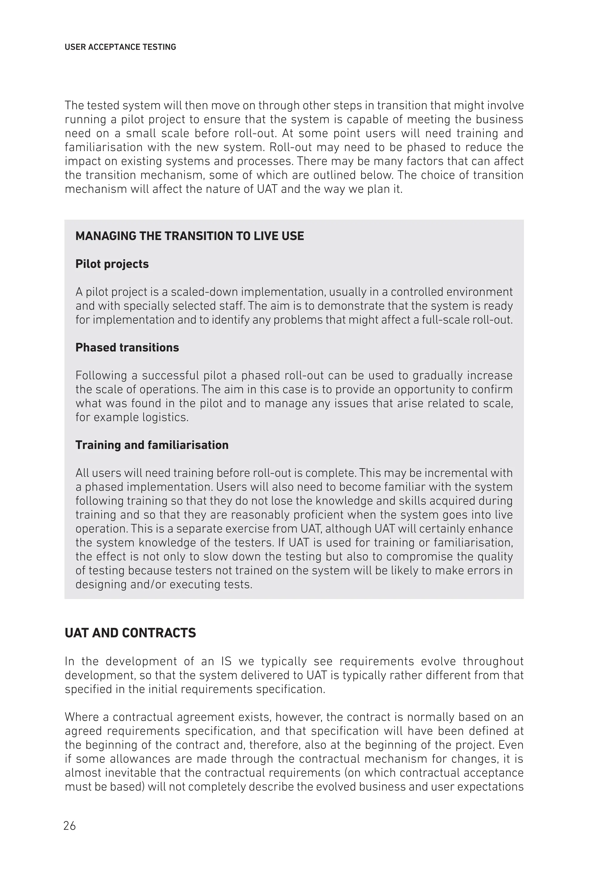 USER ACCEPTANCE TESTING
The tested system will then move on through other steps in transition that might involve
running a pilot project to ensure that the system is capable of meeting the business
need on a small scale before roll-out. At some point users will need training and
familiarisation with the new system. Roll-out may need to be phased to reduce the
impact on existing systems and processes. There may be many factors that can affect
the transition mechanism, some of which are outlined below. The choice of transition
mechanism will affect the nature of UAT and the way we plan it.
MANAGING THE TRANSITION TO LIVE USE
Pilot projects
A pilot project is a scaled-down implementation, usually in a controlled environment
and with specially selected staff. The aim is to demonstrate that the system is ready
for implementation and to identify any problems that might affect a full-scale roll-out.
Phased transitions
Following a successful pilot a phased roll-out can be used to gradually increase
the scale of operations. The aim in this case is to provide an opportunity to confirm
what was found in the pilot and to manage any issues that arise related to scale,
for example logistics.
Training and familiarisation
All users will need training before roll-out is complete. This may be incremental with
a phased implementation. Users will also need to become familiar with the system
following training so that they do not lose the knowledge and skills acquired during
training and so that they are reasonably proficient when the system goes into live
operation. This is a separate exercise from UAT, although UAT will certainly enhance
the system knowledge of the testers. If UAT is used for training or familiarisation,
the effect is not only to slow down the testing but also to compromise the quality
of testing because testers not trained on the system will be likely to make errors in
designing and/or executing tests.
UAT AND CONTRACTS
In the development of an IS we typically see requirements evolve throughout
development, so that the system delivered to UAT is typically rather different from that
specified in the initial requirements specification.
Where a contractual agreement exists, however, the contract is normally based on an
agreed requirements specification, and that specification will have been defined at
the beginning of the contract and, therefore, also at the beginning of the project. Even
if some allowances are made through the contractual mechanism for changes, it is
almost inevitable that the contractual requirements (on which contractual acceptance
must be based) will not completely describe the evolved business and user expectations
26
 