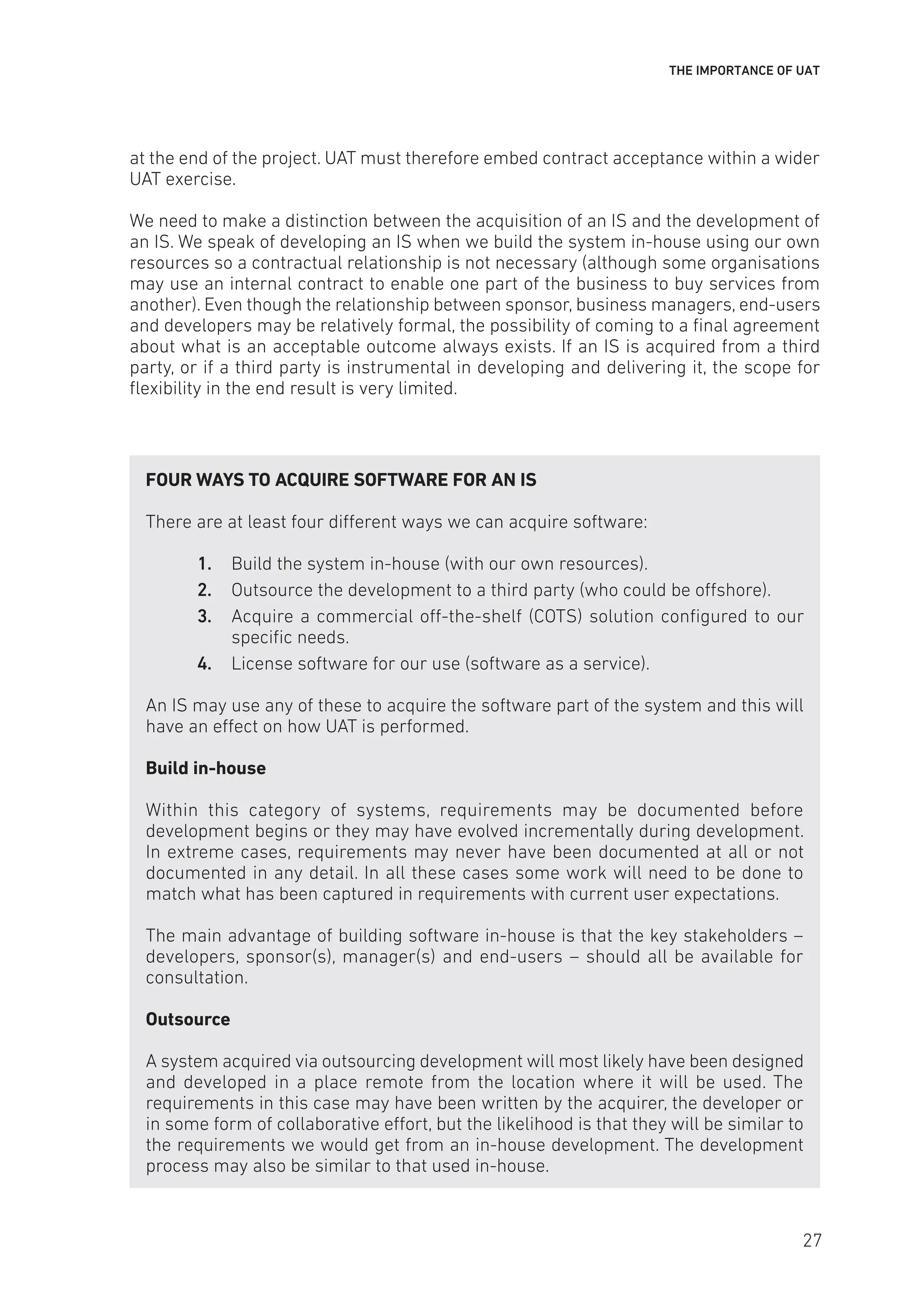 THE IMPORTANCE OF UAT
at the end of the project. UAT must therefore embed contract acceptance within a wider
UAT exercise.
We need to make a distinction between the acquisition of an IS and the development of
an IS. We speak of developing an IS when we build the system in-house using our own
resources so a contractual relationship is not necessary (although some organisations
may use an internal contract to enable one part of the business to buy services from
another). Even though the relationship between sponsor, business managers, end-users
and developers may be relatively formal, the possibility of coming to a final agreement
about what is an acceptable outcome always exists. If an IS is acquired from a third
party, or if a third party is instrumental in developing and delivering it, the scope for
flexibility in the end result is very limited.
FOUR WAYS TO ACQUIRE SOFTWARE FOR AN IS
There are at least four different ways we can acquire software:
1. Build the system in-house (with our own resources).
2. Outsource the development to a third party (who could be offshore).
3. Acquire a commercial off-the-shelf (COTS) solution configured to our
specific needs.
4. License software for our use (software as a service).
An IS may use any of these to acquire the software part of the system and this will
have an effect on how UAT is performed.
Build in-house
Within this category of systems, requirements may be documented before
development begins or they may have evolved incrementally during development.
In extreme cases, requirements may never have been documented at all or not
documented in any detail. In all these cases some work will need to be done to
match what has been captured in requirements with current user expectations.
The main advantage of building software in-house is that the key stakeholders –
developers, sponsor(s), manager(s) and end-users – should all be available for
consultation.
Outsource
A system acquired via outsourcing development will most likely have been designed
and developed in a place remote from the location where it will be used. The
requirements in this case may have been written by the acquirer, the developer or
in some form of collaborative effort, but the likelihood is that they will be similar to
the requirements we would get from an in-house development. The development
process may also be similar to that used in-house.
27
 