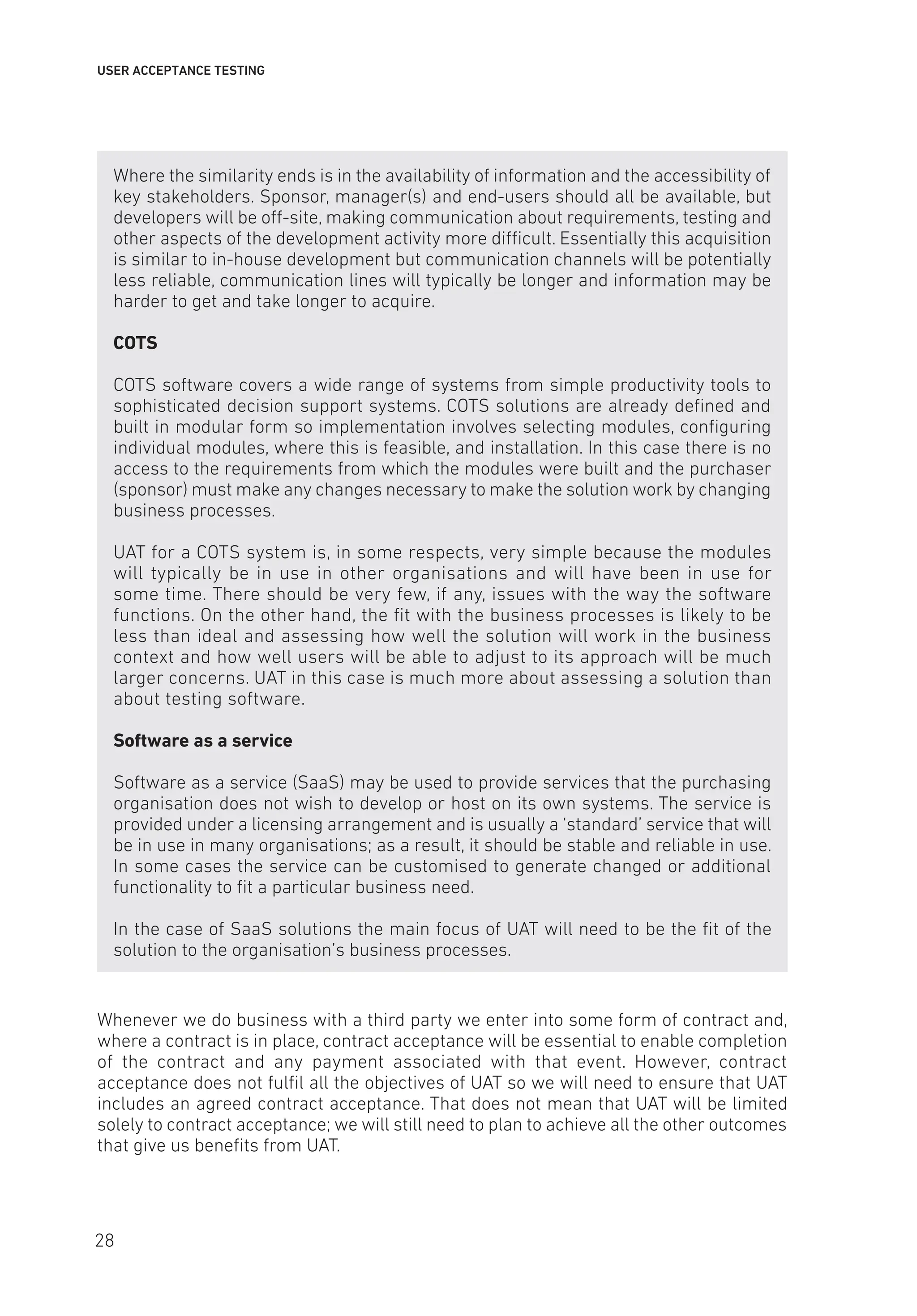 USER ACCEPTANCE TESTING
Where the similarity ends is in the availability of information and the accessibility of
key stakeholders. Sponsor, manager(s) and end-users should all be available, but
developers will be off-site, making communication about requirements, testing and
other aspects of the development activity more difficult. Essentially this acquisition
is similar to in-house development but communication channels will be potentially
less reliable, communication lines will typically be longer and information may be
harder to get and take longer to acquire.
COTS
COTS software covers a wide range of systems from simple productivity tools to
sophisticated decision support systems. COTS solutions are already defined and
built in modular form so implementation involves selecting modules, configuring
individual modules, where this is feasible, and installation. In this case there is no
access to the requirements from which the modules were built and the purchaser
(sponsor) must make any changes necessary to make the solution work by changing
business processes.
UAT for a COTS system is, in some respects, very simple because the modules
will typically be in use in other organisations and will have been in use for
some time. There should be very few, if any, issues with the way the software
functions. On the other hand, the fit with the business processes is likely to be
less than ideal and assessing how well the solution will work in the business
context and how well users will be able to adjust to its approach will be much
larger concerns. UAT in this case is much more about assessing a solution than
about testing software.
Software as a service
Software as a service (SaaS) may be used to provide services that the purchasing
organisation does not wish to develop or host on its own systems. The service is
provided under a licensing arrangement and is usually a ‘standard’ service that will
be in use in many organisations; as a result, it should be stable and reliable in use.
In some cases the service can be customised to generate changed or additional
functionality to fit a particular business need.
In the case of SaaS solutions the main focus of UAT will need to be the fit of the
solution to the organisation’s business processes.
Whenever we do business with a third party we enter into some form of contract and,
where a contract is in place, contract acceptance will be essential to enable completion
of the contract and any payment associated with that event. However, contract
acceptance does not fulfil all the objectives of UAT so we will need to ensure that UAT
includes an agreed contract acceptance. That does not mean that UAT will be limited
solely to contract acceptance; we will still need to plan to achieve all the other outcomes
that give us benefits from UAT.
28
 