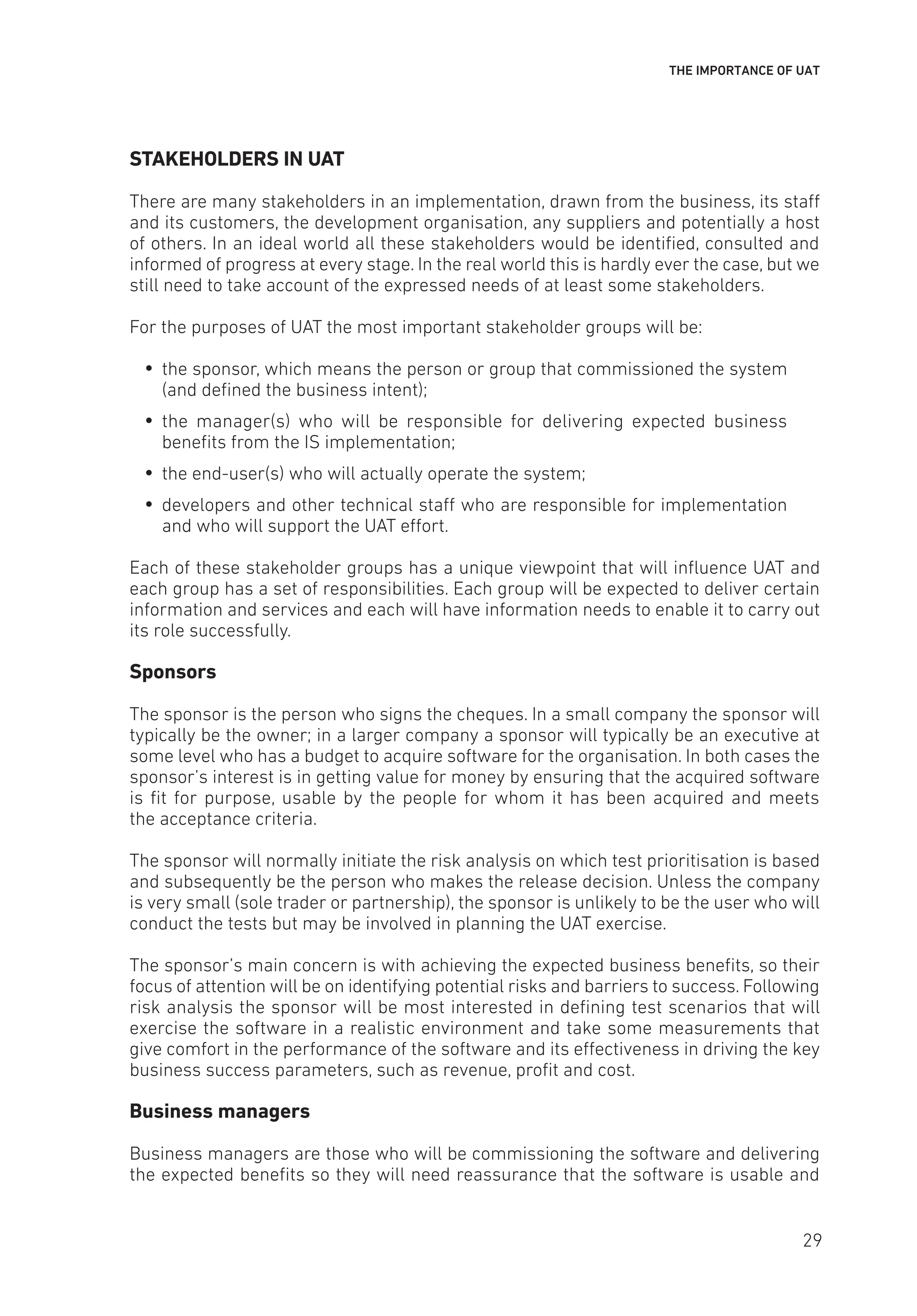 THE IMPORTANCE OF UAT
STAKEHOLDERS IN UAT
There are many stakeholders in an implementation, drawn from the business, its staff
and its customers, the development organisation, any suppliers and potentially a host
of others. In an ideal world all these stakeholders would be identified, consulted and
informed of progress at every stage. In the real world this is hardly ever the case, but we
still need to take account of the expressed needs of at least some stakeholders.
For the purposes of UAT the most important stakeholder groups will be:
y
y the sponsor, which means the person or group that commissioned the system
(and defined the business intent);
y
y the manager(s) who will be responsible for delivering expected business
benefits from the IS implementation;
y
y the end-user(s) who will actually operate the system;
y
y developers and other technical staff who are responsible for implementation
and who will support the UAT effort.
Each of these stakeholder groups has a unique viewpoint that will influence UAT and
each group has a set of responsibilities. Each group will be expected to deliver certain
information and services and each will have information needs to enable it to carry out
its role successfully.
Sponsors
The sponsor is the person who signs the cheques. In a small company the sponsor will
typically be the owner; in a larger company a sponsor will typically be an executive at
some level who has a budget to acquire software for the organisation. In both cases the
sponsor’s interest is in getting value for money by ensuring that the acquired software
is fit for purpose, usable by the people for whom it has been acquired and meets
the acceptance criteria.
The sponsor will normally initiate the risk analysis on which test prioritisation is based
and subsequently be the person who makes the release decision. Unless the company
is very small (sole trader or partnership), the sponsor is unlikely to be the user who will
conduct the tests but may be involved in planning the UAT exercise.
The sponsor’s main concern is with achieving the expected business benefits, so their
focus of attention will be on identifying potential risks and barriers to success. Following
risk analysis the sponsor will be most interested in defining test scenarios that will
exercise the software in a realistic environment and take some measurements that
give comfort in the performance of the software and its effectiveness in driving the key
business success parameters, such as revenue, profit and cost.
Business managers
Business managers are those who will be commissioning the software and delivering
the expected benefits so they will need reassurance that the software is usable and
29
 