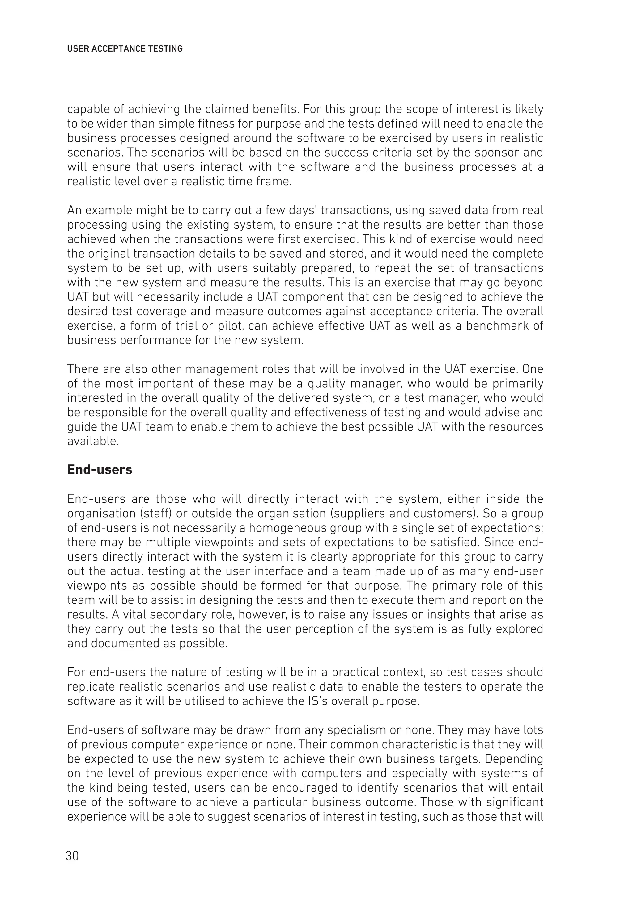 USER ACCEPTANCE TESTING
capable of achieving the claimed benefits. For this group the scope of interest is likely
to be wider than simple fitness for purpose and the tests defined will need to enable the
business processes designed around the software to be exercised by users in realistic
scenarios. The scenarios will be based on the success criteria set by the sponsor and
will ensure that users interact with the software and the business processes at a
realistic level over a realistic time frame.
An example might be to carry out a few days’ transactions, using saved data from real
processing using the existing system, to ensure that the results are better than those
achieved when the transactions were first exercised. This kind of exercise would need
the original transaction details to be saved and stored, and it would need the complete
system to be set up, with users suitably prepared, to repeat the set of transactions
with the new system and measure the results. This is an exercise that may go beyond
UAT but will necessarily include a UAT component that can be designed to achieve the
desired test coverage and measure outcomes against acceptance criteria. The overall
exercise, a form of trial or pilot, can achieve effective UAT as well as a benchmark of
business performance for the new system.
There are also other management roles that will be involved in the UAT exercise. One
of the most important of these may be a quality manager, who would be primarily
interested in the overall quality of the delivered system, or a test manager, who would
be responsible for the overall quality and effectiveness of testing and would advise and
guide the UAT team to enable them to achieve the best possible UAT with the resources
available.
End-users
End-users are those who will directly interact with the system, either inside the
organisation (staff) or outside the organisation (suppliers and customers). So a group
of end-users is not necessarily a homogeneous group with a single set of expectations;
there may be multiple viewpoints and sets of expectations to be satisfied. Since end-
users directly interact with the system it is clearly appropriate for this group to carry
out the actual testing at the user interface and a team made up of as many end-user
viewpoints as possible should be formed for that purpose. The primary role of this
team will be to assist in designing the tests and then to execute them and report on the
results. A vital secondary role, however, is to raise any issues or insights that arise as
they carry out the tests so that the user perception of the system is as fully explored
and documented as possible.
For end-users the nature of testing will be in a practical context, so test cases should
replicate realistic scenarios and use realistic data to enable the testers to operate the
software as it will be utilised to achieve the IS’s overall purpose.
End-users of software may be drawn from any specialism or none. They may have lots
of previous computer experience or none. Their common characteristic is that they will
be expected to use the new system to achieve their own business targets. Depending
on the level of previous experience with computers and especially with systems of
the kind being tested, users can be encouraged to identify scenarios that will entail
use of the software to achieve a particular business outcome. Those with significant
experience will be able to suggest scenarios of interest in testing, such as those that will
30
 