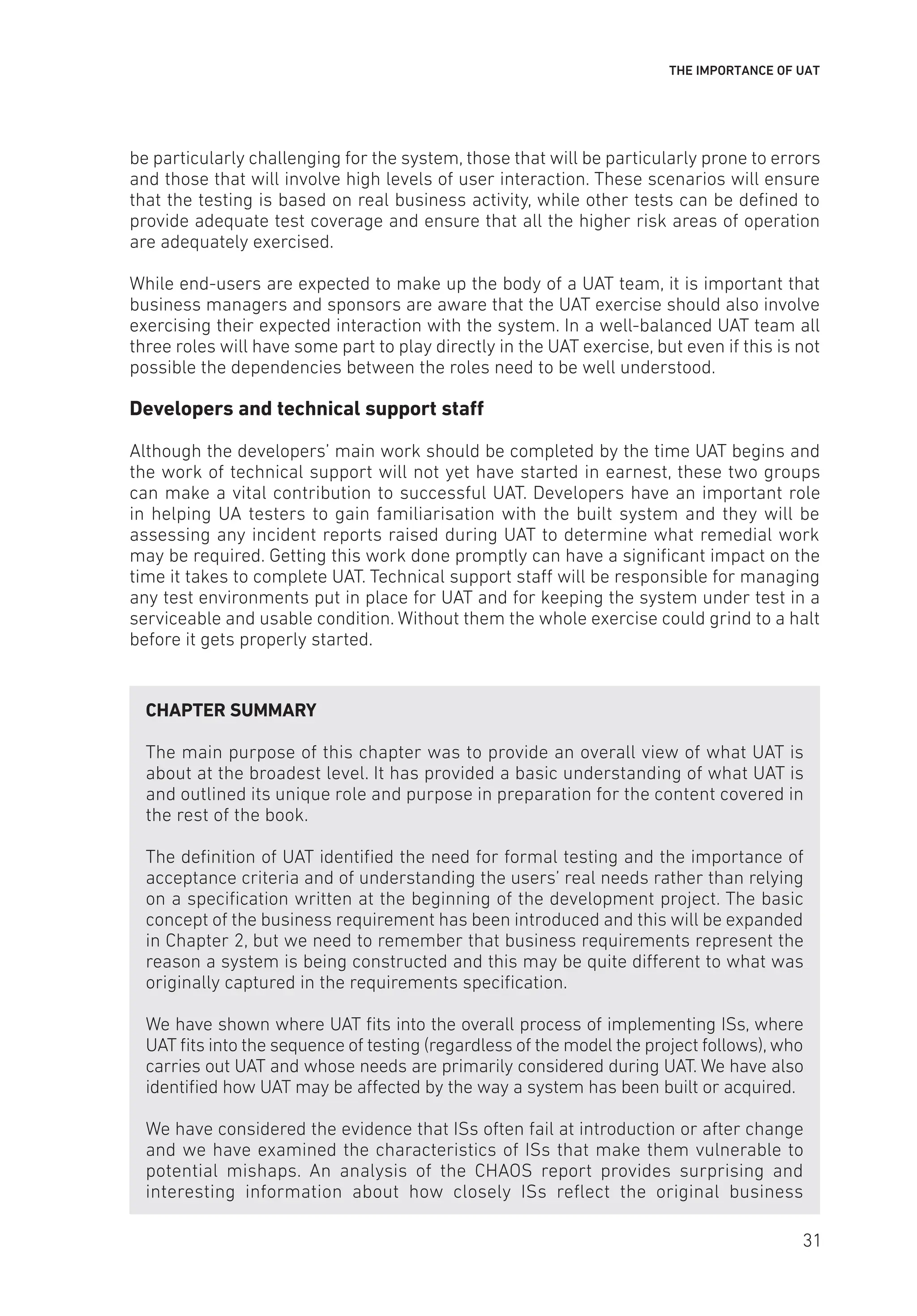 THE IMPORTANCE OF UAT
be particularly challenging for the system, those that will be particularly prone to errors
and those that will involve high levels of user interaction. These scenarios will ensure
that the testing is based on real business activity, while other tests can be defined to
provide adequate test coverage and ensure that all the higher risk areas of operation
are adequately exercised.
While end-users are expected to make up the body of a UAT team, it is important that
business managers and sponsors are aware that the UAT exercise should also involve
exercising their expected interaction with the system. In a well-balanced UAT team all
three roles will have some part to play directly in the UAT exercise, but even if this is not
possible the dependencies between the roles need to be well understood.
Developers and technical support staff
Although the developers’ main work should be completed by the time UAT begins and
the work of technical support will not yet have started in earnest, these two groups
can make a vital contribution to successful UAT. Developers have an important role
in helping UA testers to gain familiarisation with the built system and they will be
assessing any incident reports raised during UAT to determine what remedial work
may be required. Getting this work done promptly can have a significant impact on the
time it takes to complete UAT. Technical support staff will be responsible for managing
any test environments put in place for UAT and for keeping the system under test in a
serviceable and usable condition. Without them the whole exercise could grind to a halt
before it gets properly started.
CHAPTER SUMMARY
The main purpose of this chapter was to provide an overall view of what UAT is
about at the broadest level. It has provided a basic understanding of what UAT is
and outlined its unique role and purpose in preparation for the content covered in
the rest of the book.
The definition of UAT identified the need for formal testing and the importance of
acceptance criteria and of understanding the users’ real needs rather than relying
on a specification written at the beginning of the development project. The basic
concept of the business requirement has been introduced and this will be expanded
in Chapter 2, but we need to remember that business requirements represent the
reason a system is being constructed and this may be quite different to what was
originally captured in the requirements specification.
We have shown where UAT fits into the overall process of implementing ISs, where
UAT fits into the sequence of testing (regardless of the model the project follows), who
carries out UAT and whose needs are primarily considered during UAT. We have also
identified how UAT may be affected by the way a system has been built or acquired.
We have considered the evidence that ISs often fail at introduction or after change
and we have examined the characteristics of ISs that make them vulnerable to
potential mishaps. An analysis of the CHAOS report provides surprising and
interesting information about how closely ISs reflect the original business
31
 