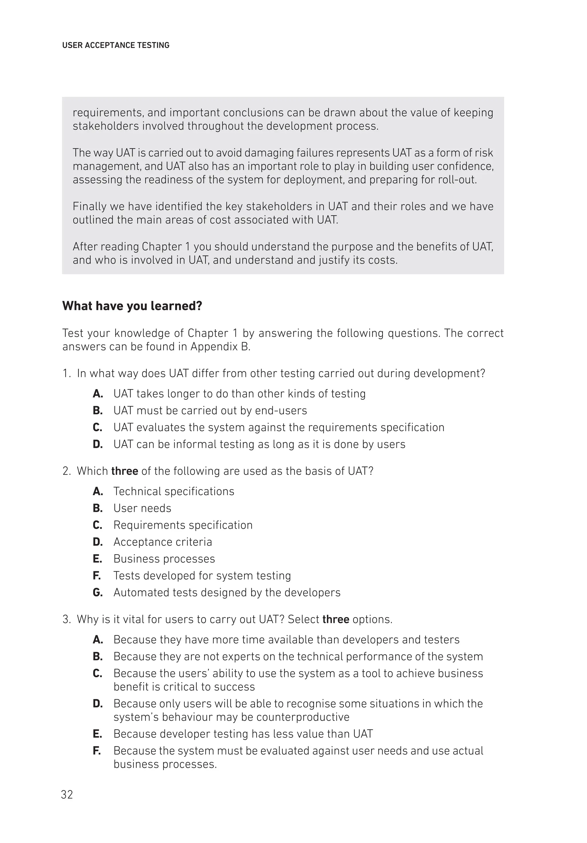 USER ACCEPTANCE TESTING
requirements, and important conclusions can be drawn about the value of keeping
stakeholders involved throughout the development process.
The way UAT is carried out to avoid damaging failures represents UAT as a form of risk
management, and UAT also has an important role to play in building user confidence,
assessing the readiness of the system for deployment, and preparing for roll-out.
Finally we have identified the key stakeholders in UAT and their roles and we have
outlined the main areas of cost associated with UAT.
After reading Chapter 1 you should understand the purpose and the benefits of UAT,
and who is involved in UAT, and understand and justify its costs.
What have you learned?
Test your knowledge of Chapter 1 by answering the following questions. The correct
answers can be found in Appendix B.
1. In what way does UAT differ from other testing carried out during development?
A. UAT takes longer to do than other kinds of testing
B. UAT must be carried out by end-users
C. UAT evaluates the system against the requirements specification
D. UAT can be informal testing as long as it is done by users
2. Which three of the following are used as the basis of UAT?
A. Technical specifications
B. User needs
C. Requirements specification
D. Acceptance criteria
E. Business processes
F. Tests developed for system testing
G. Automated tests designed by the developers
3. Why is it vital for users to carry out UAT? Select three options.
A. Because they have more time available than developers and testers
B. Because they are not experts on the technical performance of the system
C. Because the users’ ability to use the system as a tool to achieve business
benefit is critical to success
D. Because only users will be able to recognise some situations in which the
system’s behaviour may be counterproductive
E. Because developer testing has less value than UAT
F. Because the system must be evaluated against user needs and use actual
business processes.
32
 