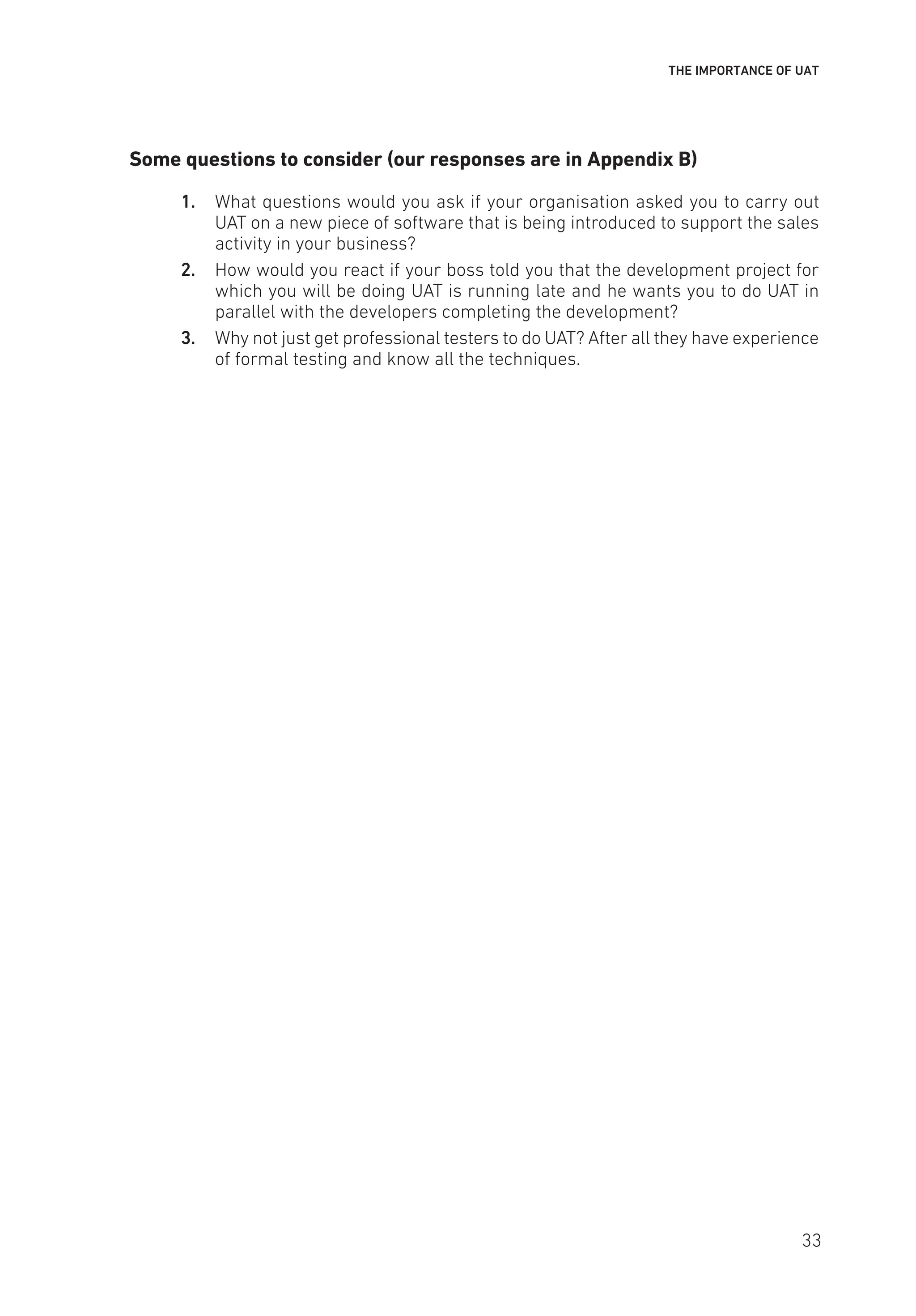 THE IMPORTANCE OF UAT
Some questions to consider (our responses are in Appendix B)
1. What questions would you ask if your organisation asked you to carry out
UAT on a new piece of software that is being introduced to support the sales
activity in your business?
2. How would you react if your boss told you that the development project for
which you will be doing UAT is running late and he wants you to do UAT in
parallel with the developers completing the development?
3. Why not just get professional testers to do UAT? After all they have experience
of formal testing and know all the techniques.
33
 
