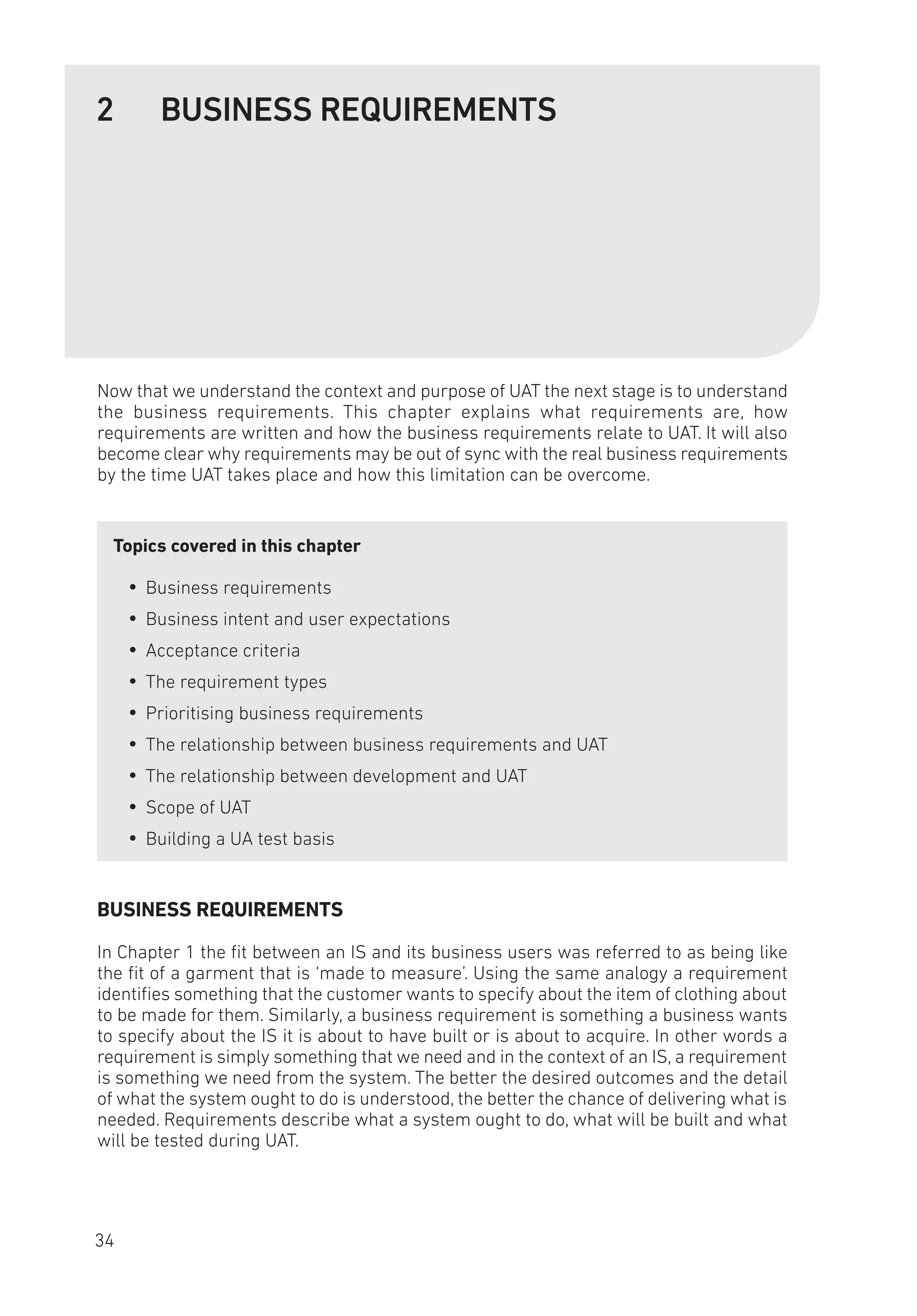 2 BUSINESS REQUIREMENTS
Now that we understand the context and purpose of UAT the next stage is to understand
the business requirements. This chapter explains what requirements are, how
requirements are written and how the business requirements relate to UAT. It will also
become clear why requirements may be out of sync with the real business requirements
by the time UAT takes place and how this limitation can be overcome.
Topics covered in this chapter
y
y Business requirements
y
y Business intent and user expectations
y
y Acceptance criteria
y
y The requirement types
y
y Prioritising business requirements
y
y The relationship between business requirements and UAT
y
y The relationship between development and UAT
y
y Scope of UAT
y
y Building a UA test basis
BUSINESS REQUIREMENTS
In Chapter 1 the fit between an IS and its business users was referred to as being like
the fit of a garment that is ‘made to measure’. Using the same analogy a requirement
identifies something that the customer wants to specify about the item of clothing about
to be made for them. Similarly, a business requirement is something a business wants
to specify about the IS it is about to have built or is about to acquire. In other words a
requirement is simply something that we need and in the context of an IS, a requirement
is something we need from the system. The better the desired outcomes and the detail
of what the system ought to do is understood, the better the chance of delivering what is
needed. Requirements describe what a system ought to do, what will be built and what
will be tested during UAT.
34
 