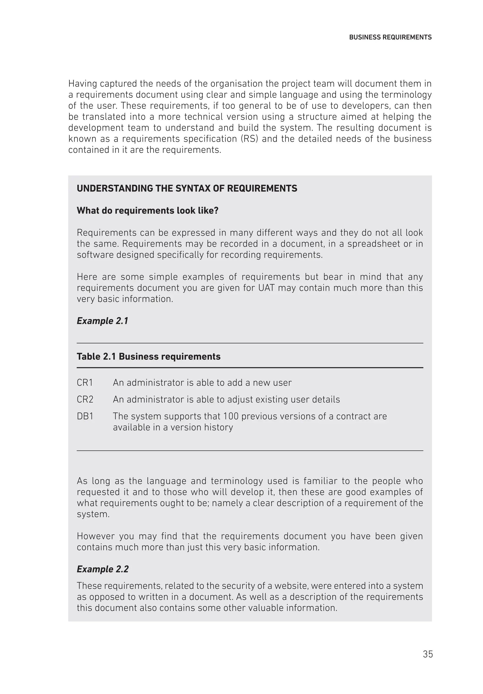BUSINESS REQUIREMENTS
Having captured the needs of the organisation the project team will document them in
a requirements document using clear and simple language and using the terminology
of the user. These requirements, if too general to be of use to developers, can then
be translated into a more technical version using a structure aimed at helping the
development team to understand and build the system. The resulting document is
known as a requirements specification (RS) and the detailed needs of the business
contained in it are the requirements.
UNDERSTANDING THE SYNTAX OF REQUIREMENTS
What do requirements look like?
Requirements can be expressed in many different ways and they do not all look
the same. Requirements may be recorded in a document, in a spreadsheet or in
software designed specifically for recording requirements.
Here are some simple examples of requirements but bear in mind that any
requirements document you are given for UAT may contain much more than this
very basic information.
Example 2.1
Table 2.1 Business requirements
CR1 An administrator is able to add a new user
CR2 An administrator is able to adjust existing user details
DB1	
The system supports that 100 previous versions of a contract are
available in a version history
As long as the language and terminology used is familiar to the people who
requested it and to those who will develop it, then these are good examples of
what requirements ought to be; namely a clear description of a requirement of the
system.
However you may find that the requirements document you have been given
contains much more than just this very basic information.
Example 2.2
These requirements, related to the security of a website, were entered into a system
as opposed to written in a document. As well as a description of the requirements
this document also contains some other valuable information.
35
 