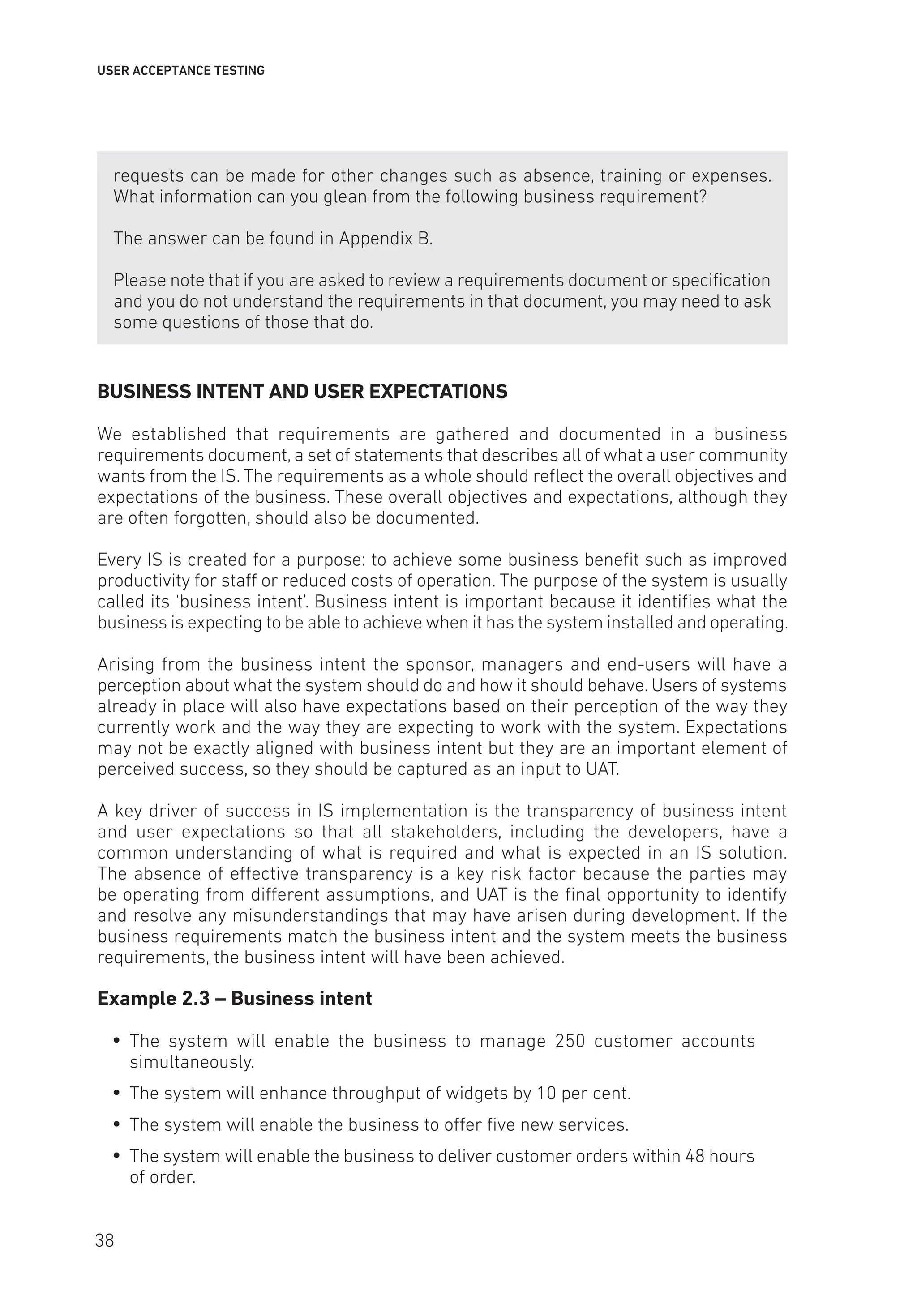 USER ACCEPTANCE TESTING
requests can be made for other changes such as absence, training or expenses.
What information can you glean from the following business requirement?
The answer can be found in Appendix B.
Please note that if you are asked to review a requirements document or specification
and you do not understand the requirements in that document, you may need to ask
some questions of those that do.
BUSINESS INTENT AND USER EXPECTATIONS
We established that requirements are gathered and documented in a business
requirements document, a set of statements that describes all of what a user community
wants from the IS. The requirements as a whole should reflect the overall objectives and
expectations of the business. These overall objectives and expectations, although they
are often forgotten, should also be documented.
Every IS is created for a purpose: to achieve some business benefit such as improved
productivity for staff or reduced costs of operation. The purpose of the system is usually
called its ‘business intent’. Business intent is important because it identifies what the
business is expecting to be able to achieve when it has the system installed and operating.
Arising from the business intent the sponsor, managers and end-users will have a
perception about what the system should do and how it should behave. Users of systems
already in place will also have expectations based on their perception of the way they
currently work and the way they are expecting to work with the system. Expectations
may not be exactly aligned with business intent but they are an important element of
perceived success, so they should be captured as an input to UAT.
A key driver of success in IS implementation is the transparency of business intent
and user expectations so that all stakeholders, including the developers, have a
common understanding of what is required and what is expected in an IS solution.
The absence of effective transparency is a key risk factor because the parties may
be operating from different assumptions, and UAT is the final opportunity to identify
and resolve any misunderstandings that may have arisen during development. If the
business requirements match the business intent and the system meets the business
requirements, the business intent will have been achieved.
Example 2.3 – Business intent
y
y The system will enable the business to manage 250 customer accounts
simultaneously.
y
y The system will enhance throughput of widgets by 10 per cent.
y
y The system will enable the business to offer five new services.
y
y The system will enable the business to deliver customer orders within 48 hours
of order.
38
 
