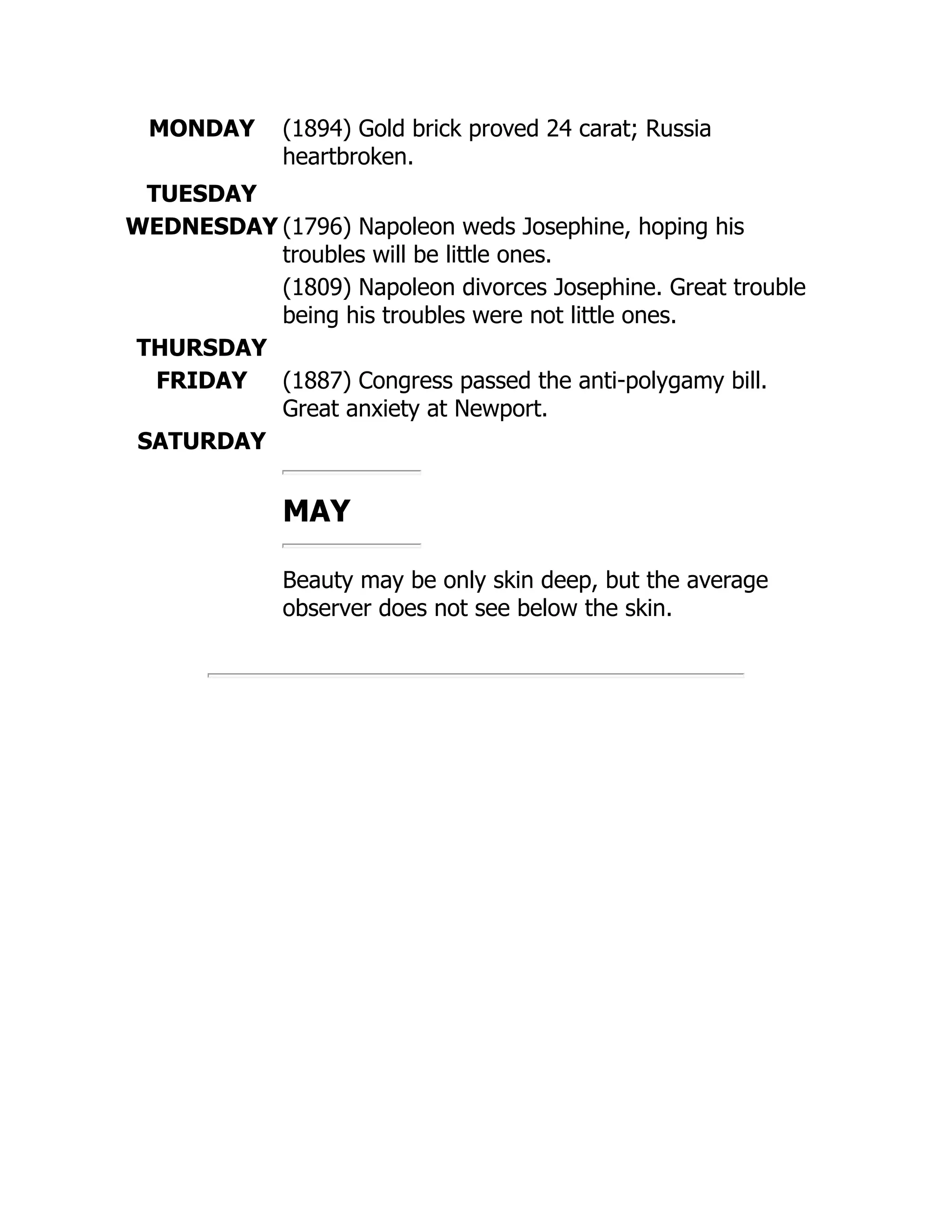 MONDAY (1894) Gold brick proved 24 carat; Russia
heartbroken.
TUESDAY
WEDNESDAY (1796) Napoleon weds Josephine, hoping his
troubles will be little ones.
(1809) Napoleon divorces Josephine. Great trouble
being his troubles were not little ones.
THURSDAY
FRIDAY (1887) Congress passed the anti-polygamy bill.
Great anxiety at Newport.
SATURDAY
MAY
Beauty may be only skin deep, but the average
observer does not see below the skin.
 