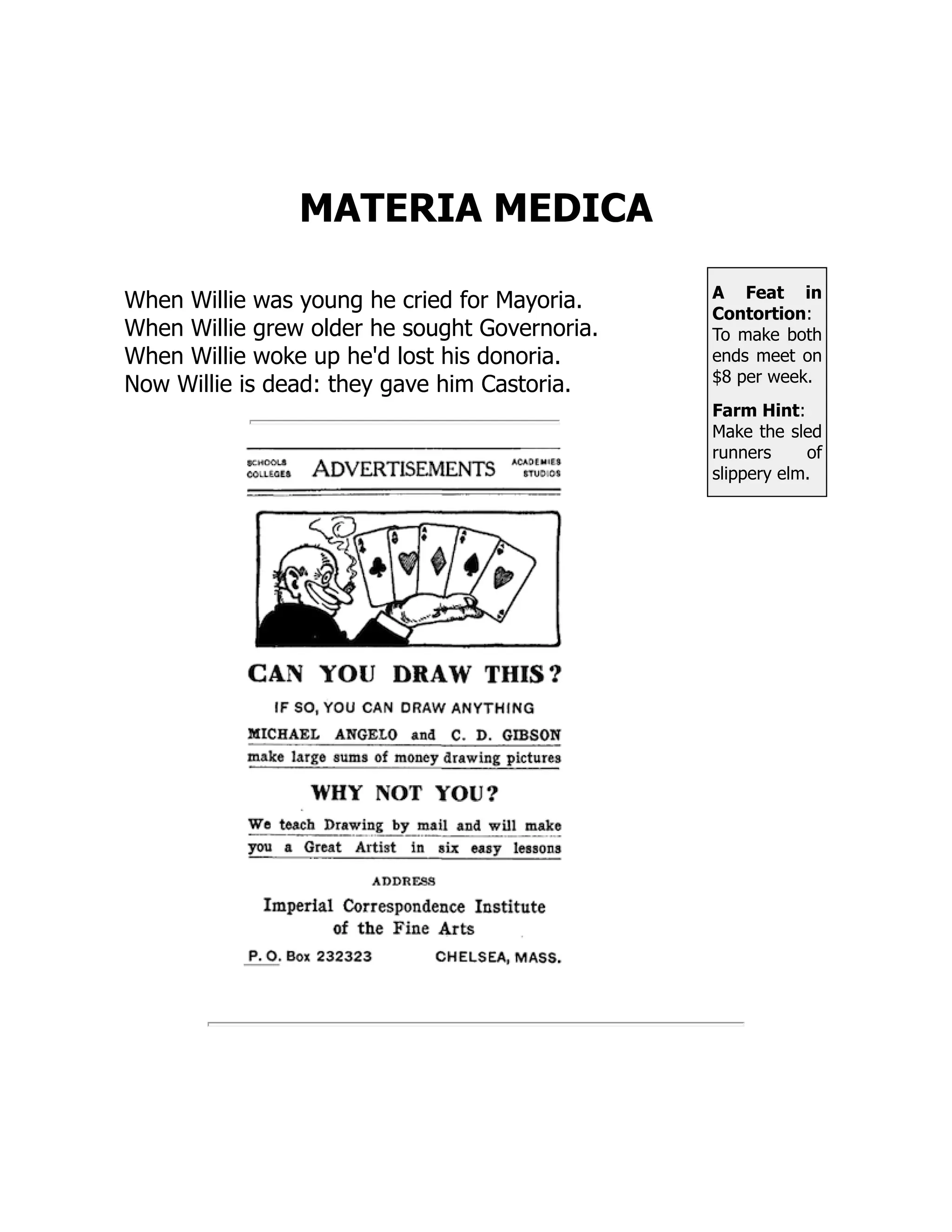 A Feat in
Contortion:
To make both
ends meet on
$8 per week.
Farm Hint:
Make the sled
runners of
slippery elm.
MATERIA MEDICA
When Willie was young he cried for Mayoria.
When Willie grew older he sought Governoria.
When Willie woke up he'd lost his donoria.
Now Willie is dead: they gave him Castoria.
 