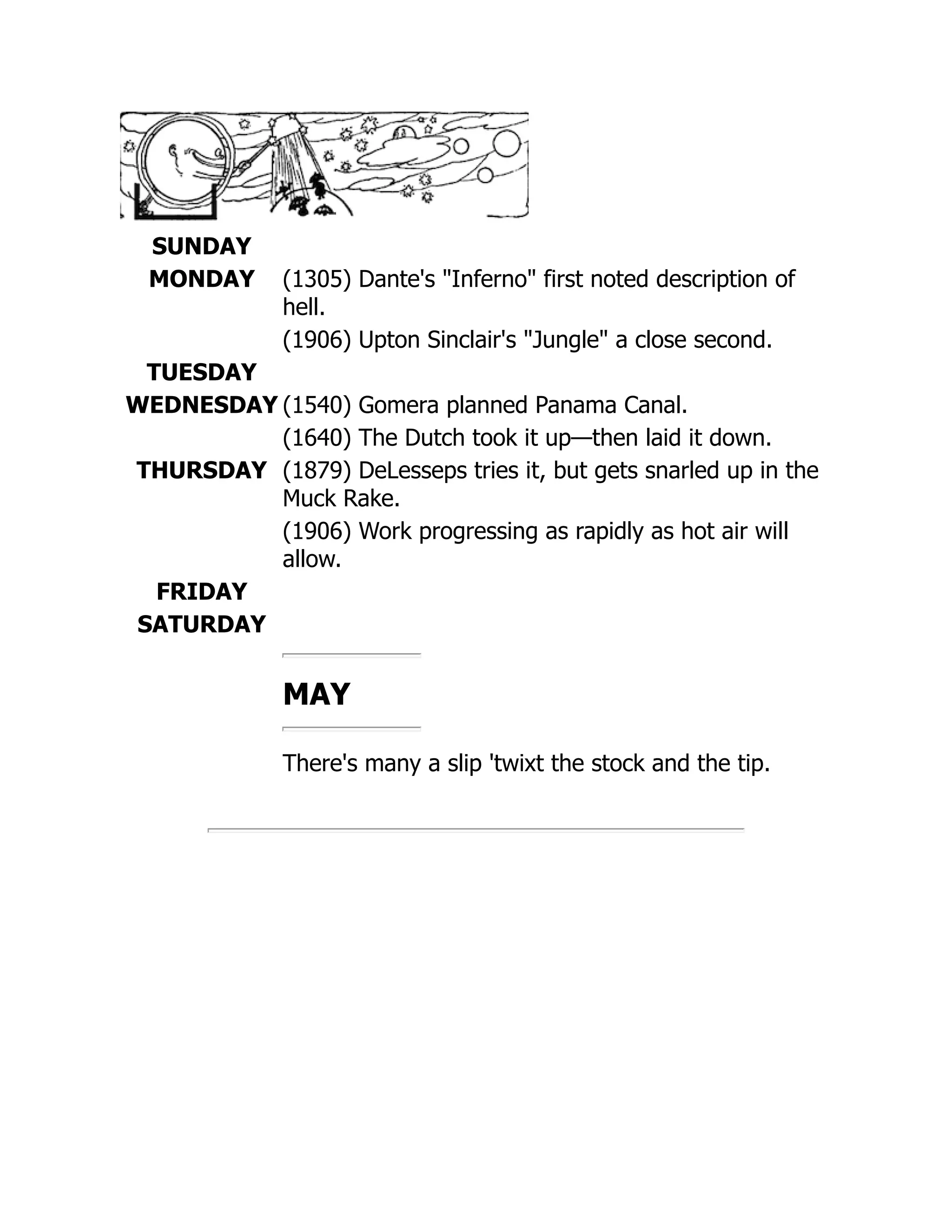 SUNDAY
MONDAY (1305) Dante's Inferno first noted description of
hell.
(1906) Upton Sinclair's Jungle a close second.
TUESDAY
WEDNESDAY (1540) Gomera planned Panama Canal.
(1640) The Dutch took it up—then laid it down.
THURSDAY (1879) DeLesseps tries it, but gets snarled up in the
Muck Rake.
(1906) Work progressing as rapidly as hot air will
allow.
FRIDAY
SATURDAY
MAY
There's many a slip 'twixt the stock and the tip.
 