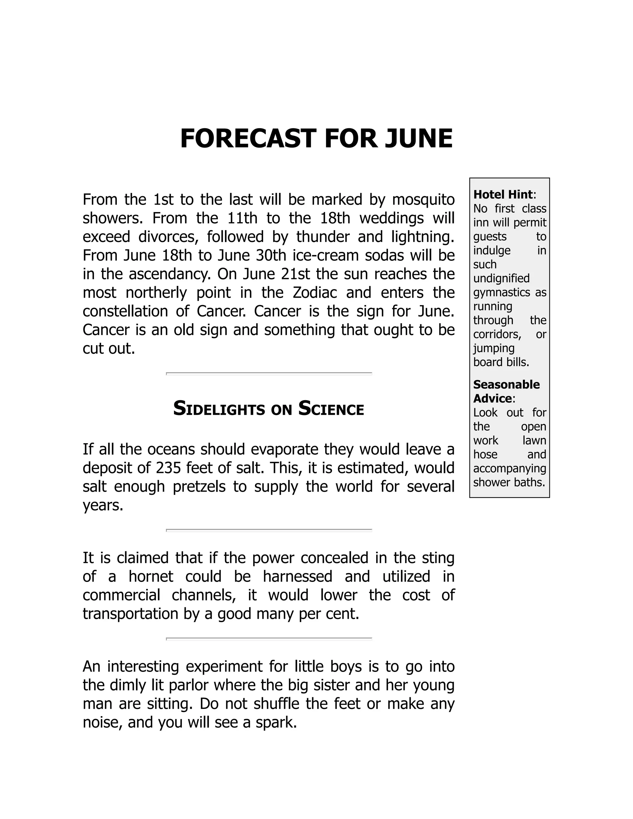 Hotel Hint:
No first class
inn will permit
guests to
indulge in
such
undignified
gymnastics as
running
through the
corridors, or
jumping
board bills.
Seasonable
Advice:
Look out for
the open
work lawn
hose and
accompanying
shower baths.
FORECAST FOR JUNE
From the 1st to the last will be marked by mosquito
showers. From the 11th to the 18th weddings will
exceed divorces, followed by thunder and lightning.
From June 18th to June 30th ice-cream sodas will be
in the ascendancy. On June 21st the sun reaches the
most northerly point in the Zodiac and enters the
constellation of Cancer. Cancer is the sign for June.
Cancer is an old sign and something that ought to be
cut out.
Sidelights on Science
If all the oceans should evaporate they would leave a
deposit of 235 feet of salt. This, it is estimated, would
salt enough pretzels to supply the world for several
years.
It is claimed that if the power concealed in the sting
of a hornet could be harnessed and utilized in
commercial channels, it would lower the cost of
transportation by a good many per cent.
An interesting experiment for little boys is to go into
the dimly lit parlor where the big sister and her young
man are sitting. Do not shuffle the feet or make any
noise, and you will see a spark.
 