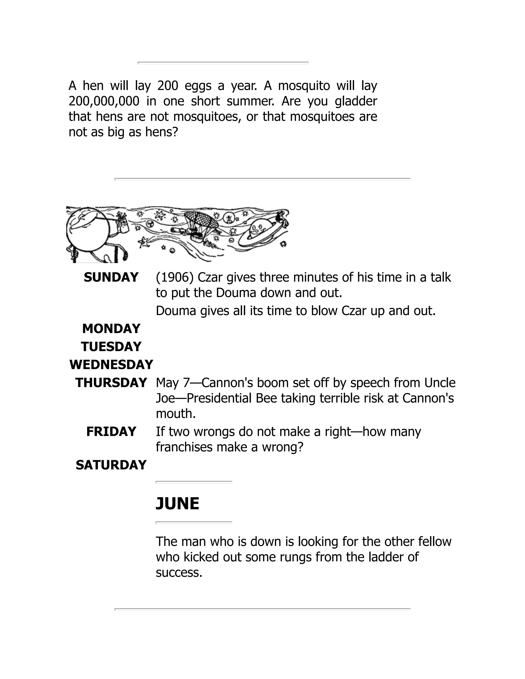 A hen will lay 200 eggs a year. A mosquito will lay
200,000,000 in one short summer. Are you gladder
that hens are not mosquitoes, or that mosquitoes are
not as big as hens?
SUNDAY (1906) Czar gives three minutes of his time in a talk
to put the Douma down and out.
Douma gives all its time to blow Czar up and out.
MONDAY
TUESDAY
WEDNESDAY
THURSDAY May 7—Cannon's boom set off by speech from Uncle
Joe—Presidential Bee taking terrible risk at Cannon's
mouth.
FRIDAY If two wrongs do not make a right—how many
franchises make a wrong?
SATURDAY
JUNE
The man who is down is looking for the other fellow
who kicked out some rungs from the ladder of
success.
 