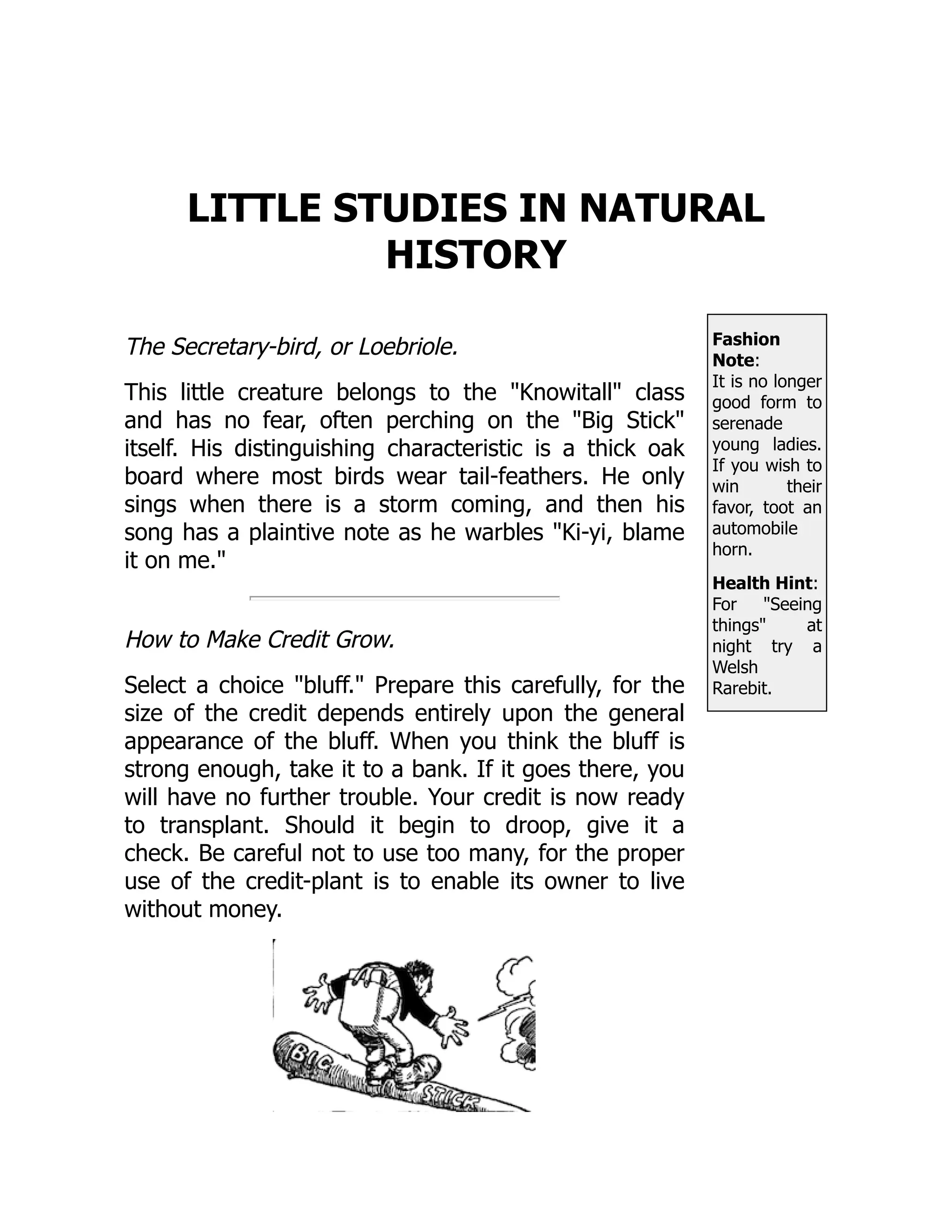 Fashion
Note:
It is no longer
good form to
serenade
young ladies.
If you wish to
win their
favor, toot an
automobile
horn.
Health Hint:
For Seeing
things at
night try a
Welsh
Rarebit.
LITTLE STUDIES IN NATURAL
HISTORY
The Secretary-bird, or Loebriole.
This little creature belongs to the Knowitall class
and has no fear, often perching on the Big Stick
itself. His distinguishing characteristic is a thick oak
board where most birds wear tail-feathers. He only
sings when there is a storm coming, and then his
song has a plaintive note as he warbles Ki-yi, blame
it on me.
How to Make Credit Grow.
Select a choice bluff. Prepare this carefully, for the
size of the credit depends entirely upon the general
appearance of the bluff. When you think the bluff is
strong enough, take it to a bank. If it goes there, you
will have no further trouble. Your credit is now ready
to transplant. Should it begin to droop, give it a
check. Be careful not to use too many, for the proper
use of the credit-plant is to enable its owner to live
without money.
 