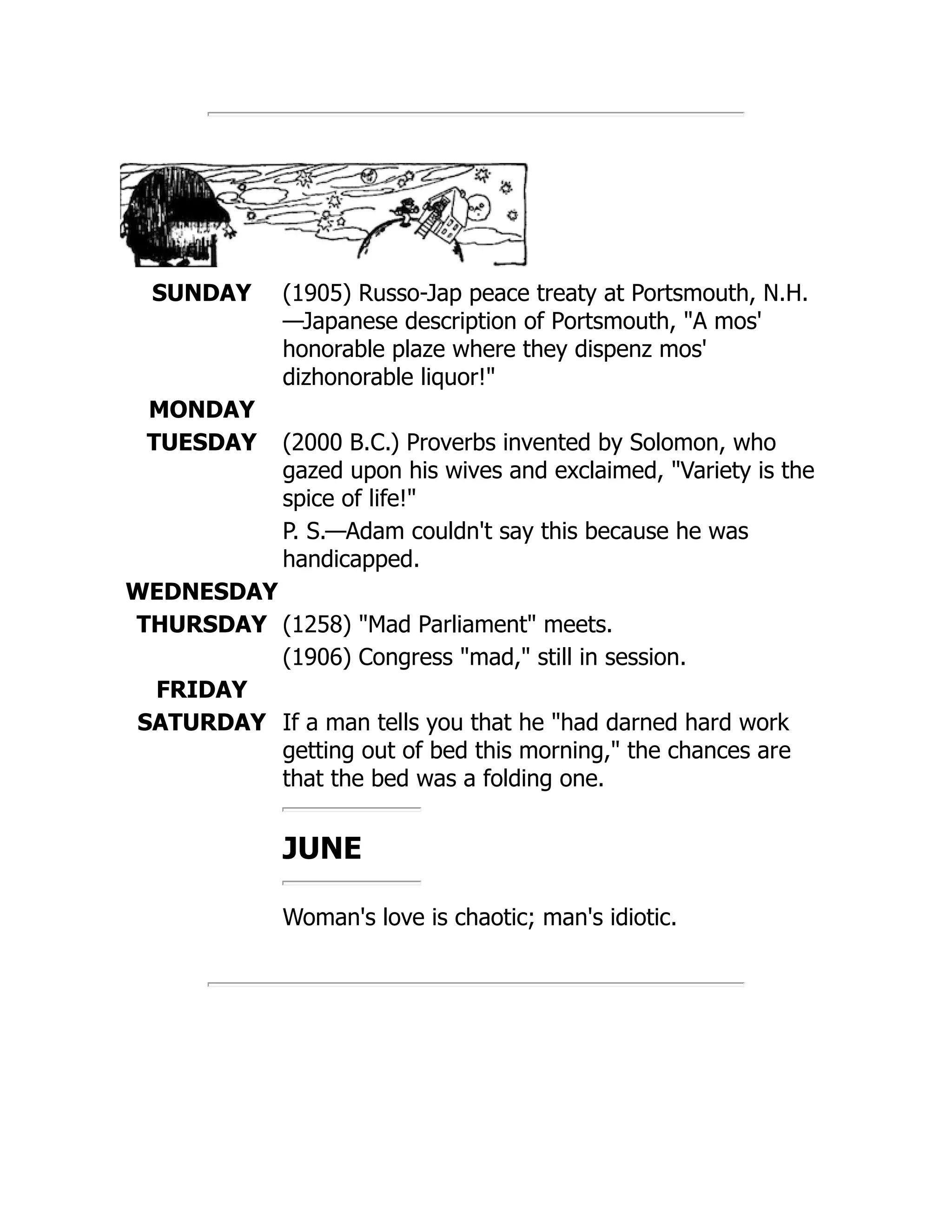SUNDAY (1905) Russo-Jap peace treaty at Portsmouth, N.H.
—Japanese description of Portsmouth, A mos'
honorable plaze where they dispenz mos'
dizhonorable liquor!
MONDAY
TUESDAY (2000 B.C.) Proverbs invented by Solomon, who
gazed upon his wives and exclaimed, Variety is the
spice of life!
P. S.—Adam couldn't say this because he was
handicapped.
WEDNESDAY
THURSDAY (1258) Mad Parliament meets.
(1906) Congress mad, still in session.
FRIDAY
SATURDAY If a man tells you that he had darned hard work
getting out of bed this morning, the chances are
that the bed was a folding one.
JUNE
Woman's love is chaotic; man's idiotic.
 