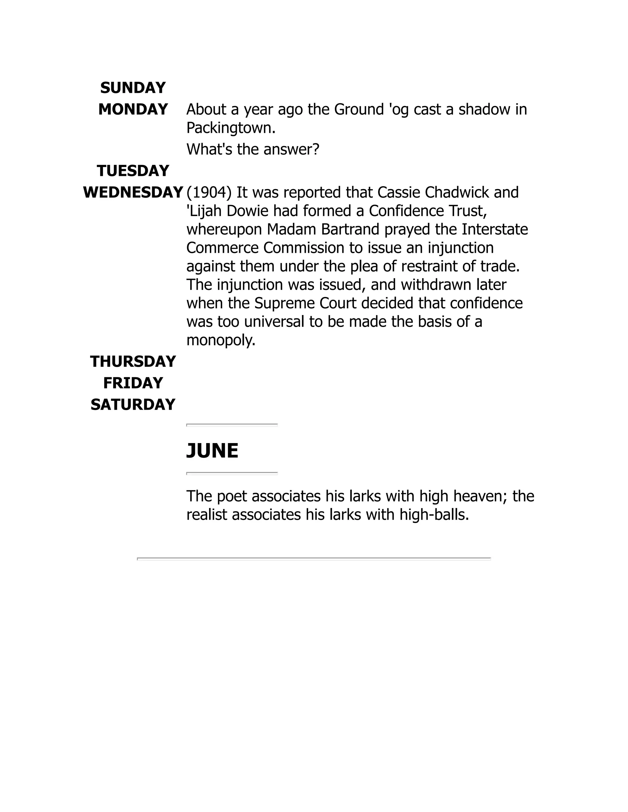 SUNDAY
MONDAY About a year ago the Ground 'og cast a shadow in
Packingtown.
What's the answer?
TUESDAY
WEDNESDAY (1904) It was reported that Cassie Chadwick and
'Lijah Dowie had formed a Confidence Trust,
whereupon Madam Bartrand prayed the Interstate
Commerce Commission to issue an injunction
against them under the plea of restraint of trade.
The injunction was issued, and withdrawn later
when the Supreme Court decided that confidence
was too universal to be made the basis of a
monopoly.
THURSDAY
FRIDAY
SATURDAY
JUNE
The poet associates his larks with high heaven; the
realist associates his larks with high-balls.
 
