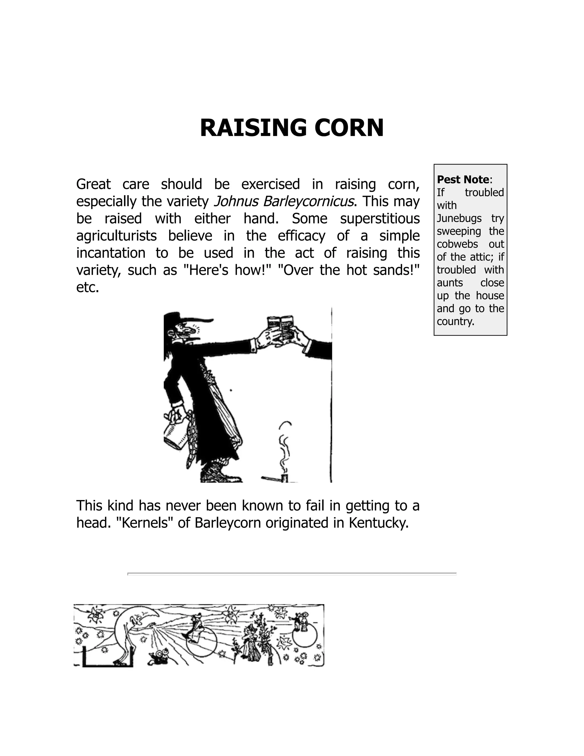 Pest Note:
If troubled
with
Junebugs try
sweeping the
cobwebs out
of the attic; if
troubled with
aunts close
up the house
and go to the
country.
RAISING CORN
Great care should be exercised in raising corn,
especially the variety Johnus Barleycornicus. This may
be raised with either hand. Some superstitious
agriculturists believe in the efficacy of a simple
incantation to be used in the act of raising this
variety, such as Here's how! Over the hot sands!
etc.
This kind has never been known to fail in getting to a
head. Kernels of Barleycorn originated in Kentucky.
 