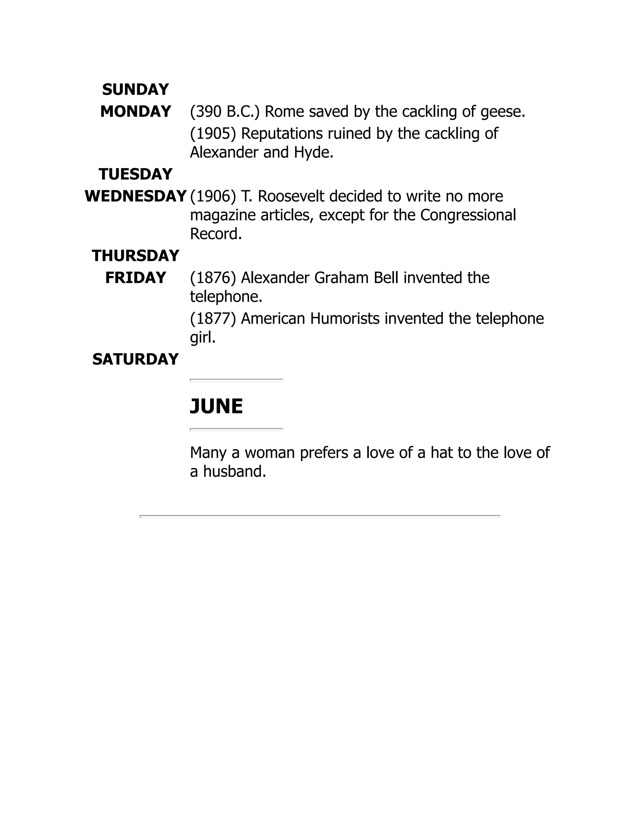 SUNDAY
MONDAY (390 B.C.) Rome saved by the cackling of geese.
(1905) Reputations ruined by the cackling of
Alexander and Hyde.
TUESDAY
WEDNESDAY (1906) T. Roosevelt decided to write no more
magazine articles, except for the Congressional
Record.
THURSDAY
FRIDAY (1876) Alexander Graham Bell invented the
telephone.
(1877) American Humorists invented the telephone
girl.
SATURDAY
JUNE
Many a woman prefers a love of a hat to the love of
a husband.
 