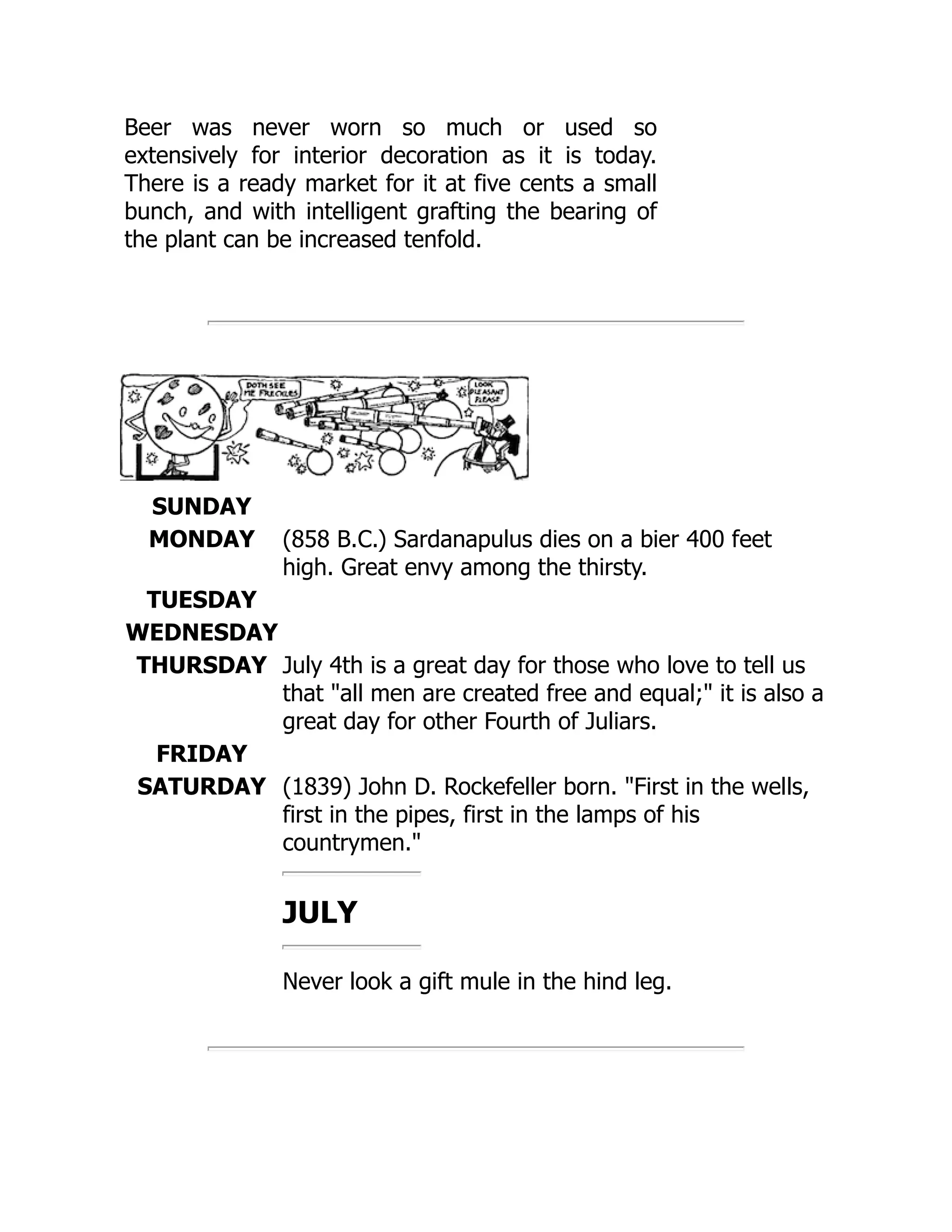 Beer was never worn so much or used so
extensively for interior decoration as it is today.
There is a ready market for it at five cents a small
bunch, and with intelligent grafting the bearing of
the plant can be increased tenfold.
SUNDAY
MONDAY (858 B.C.) Sardanapulus dies on a bier 400 feet
high. Great envy among the thirsty.
TUESDAY
WEDNESDAY
THURSDAY July 4th is a great day for those who love to tell us
that all men are created free and equal; it is also a
great day for other Fourth of Juliars.
FRIDAY
SATURDAY (1839) John D. Rockefeller born. First in the wells,
first in the pipes, first in the lamps of his
countrymen.
JULY
Never look a gift mule in the hind leg.
 