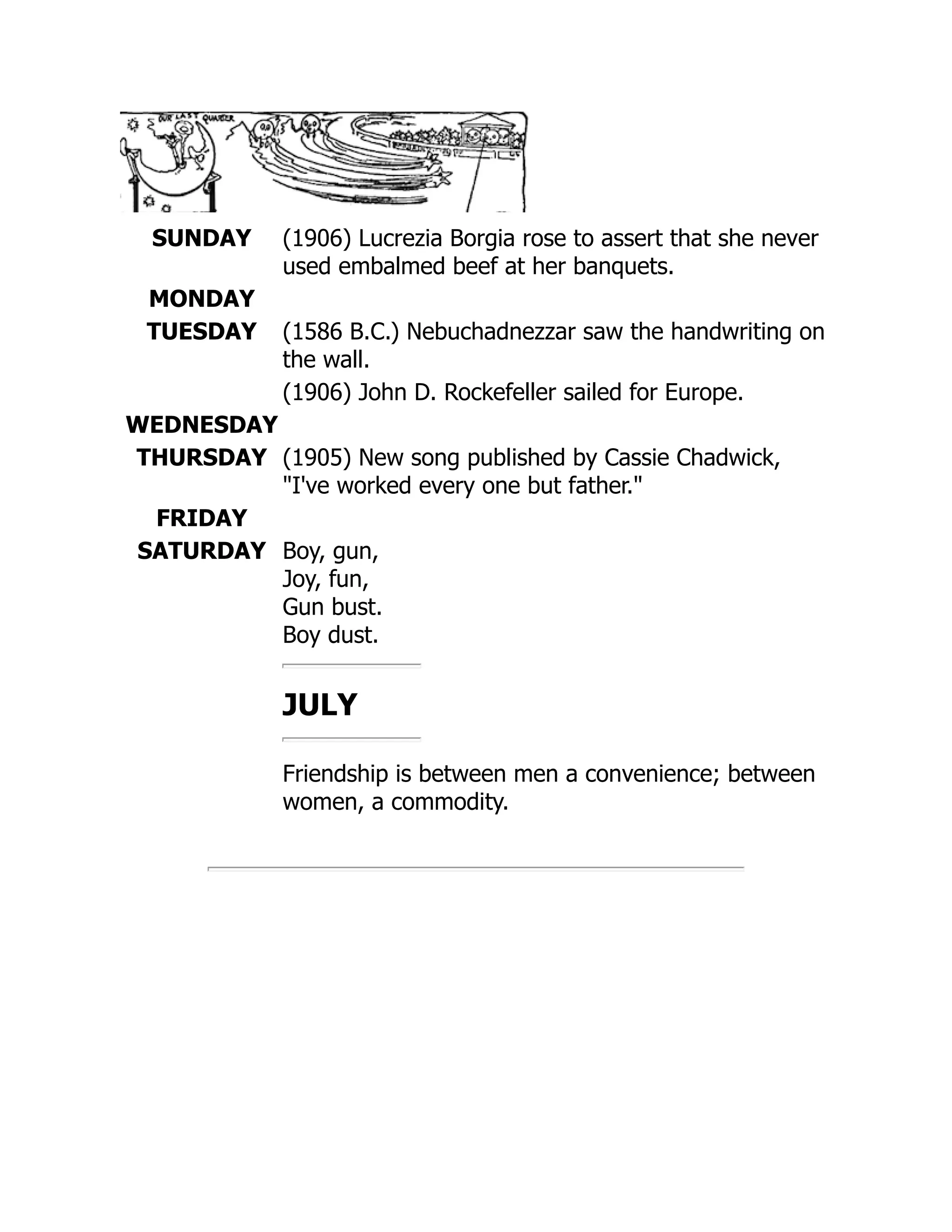 SUNDAY (1906) Lucrezia Borgia rose to assert that she never
used embalmed beef at her banquets.
MONDAY
TUESDAY (1586 B.C.) Nebuchadnezzar saw the handwriting on
the wall.
(1906) John D. Rockefeller sailed for Europe.
WEDNESDAY
THURSDAY (1905) New song published by Cassie Chadwick,
I've worked every one but father.
FRIDAY
SATURDAY Boy, gun,
Joy, fun,
Gun bust.
Boy dust.
JULY
Friendship is between men a convenience; between
women, a commodity.
 