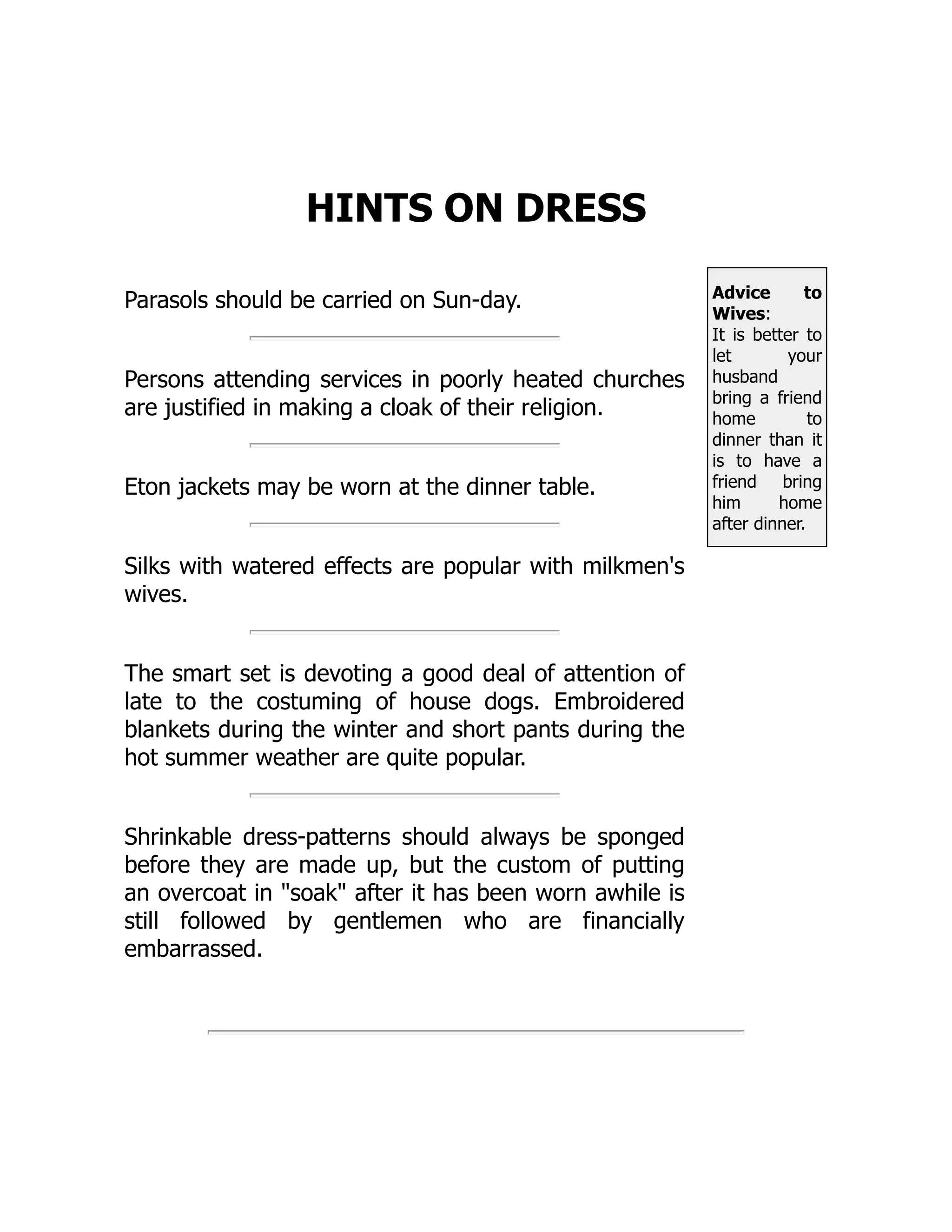 Advice to
Wives:
It is better to
let your
husband
bring a friend
home to
dinner than it
is to have a
friend bring
him home
after dinner.
HINTS ON DRESS
Parasols should be carried on Sun-day.
Persons attending services in poorly heated churches
are justified in making a cloak of their religion.
Eton jackets may be worn at the dinner table.
Silks with watered effects are popular with milkmen's
wives.
The smart set is devoting a good deal of attention of
late to the costuming of house dogs. Embroidered
blankets during the winter and short pants during the
hot summer weather are quite popular.
Shrinkable dress-patterns should always be sponged
before they are made up, but the custom of putting
an overcoat in soak after it has been worn awhile is
still followed by gentlemen who are financially
embarrassed.
 