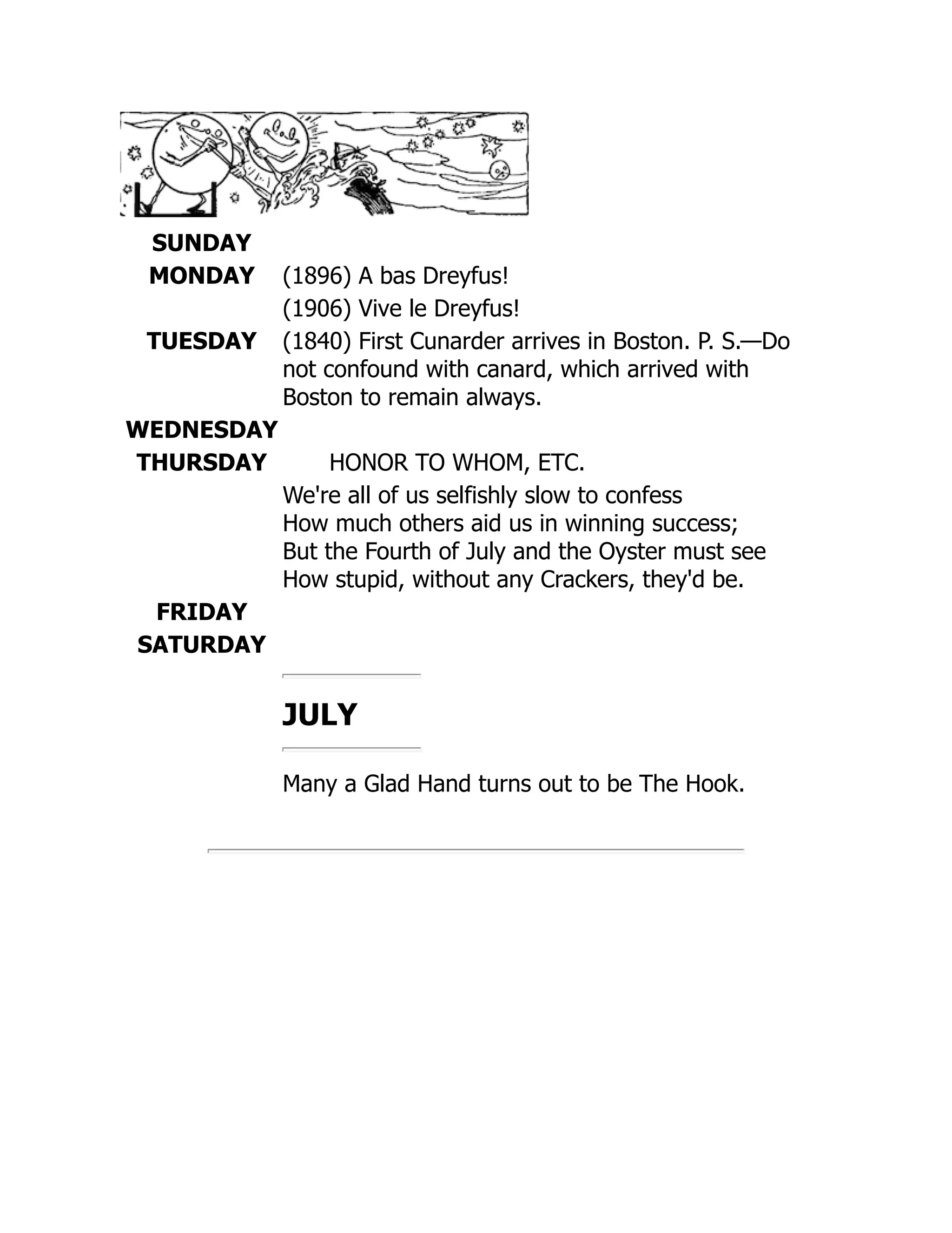 SUNDAY
MONDAY (1896) A bas Dreyfus!
(1906) Vive le Dreyfus!
TUESDAY (1840) First Cunarder arrives in Boston. P. S.—Do
not confound with canard, which arrived with
Boston to remain always.
WEDNESDAY
THURSDAY HONOR TO WHOM, ETC.
We're all of us selfishly slow to confess
How much others aid us in winning success;
But the Fourth of July and the Oyster must see
How stupid, without any Crackers, they'd be.
FRIDAY
SATURDAY
JULY
Many a Glad Hand turns out to be The Hook.
 