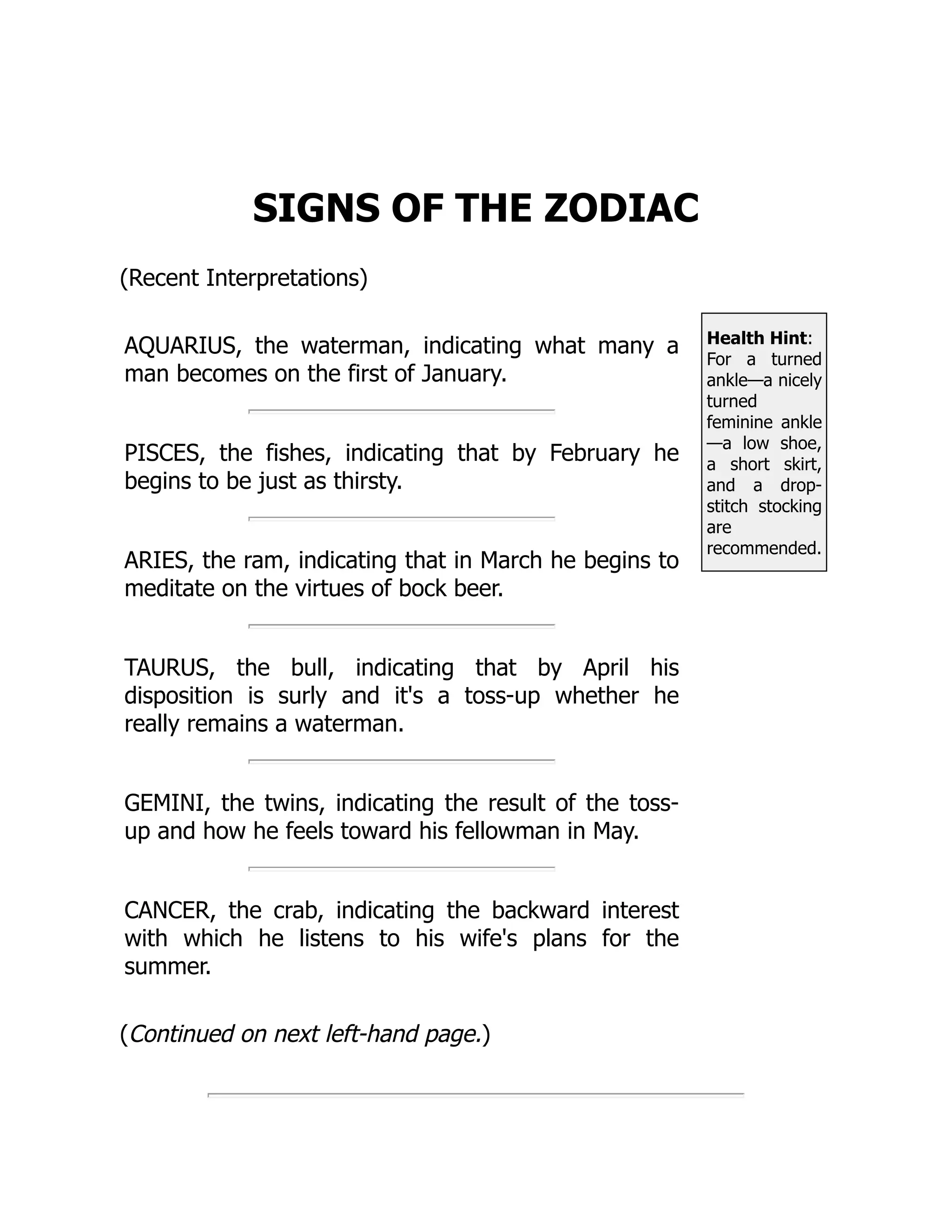Health Hint:
For a turned
ankle—a nicely
turned
feminine ankle
—a low shoe,
a short skirt,
and a drop-
stitch stocking
are
recommended.
SIGNS OF THE ZODIAC
(Recent Interpretations)
AQUARIUS, the waterman, indicating what many a
man becomes on the first of January.
PISCES, the fishes, indicating that by February he
begins to be just as thirsty.
ARIES, the ram, indicating that in March he begins to
meditate on the virtues of bock beer.
TAURUS, the bull, indicating that by April his
disposition is surly and it's a toss-up whether he
really remains a waterman.
GEMINI, the twins, indicating the result of the toss-
up and how he feels toward his fellowman in May.
CANCER, the crab, indicating the backward interest
with which he listens to his wife's plans for the
summer.
(Continued on next left-hand page.)
 
