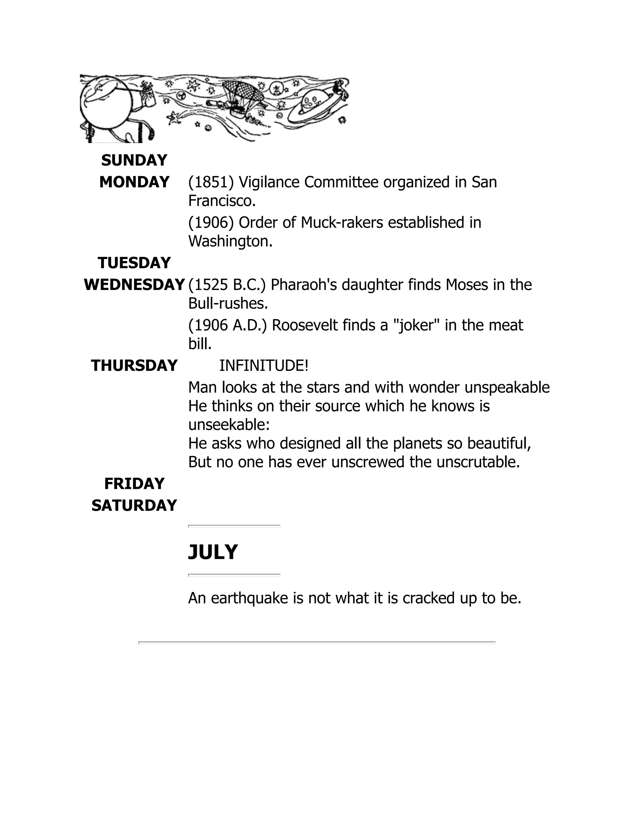 SUNDAY
MONDAY (1851) Vigilance Committee organized in San
Francisco.
(1906) Order of Muck-rakers established in
Washington.
TUESDAY
WEDNESDAY (1525 B.C.) Pharaoh's daughter finds Moses in the
Bull-rushes.
(1906 A.D.) Roosevelt finds a joker in the meat
bill.
THURSDAY INFINITUDE!
Man looks at the stars and with wonder unspeakable
He thinks on their source which he knows is
unseekable:
He asks who designed all the planets so beautiful,
But no one has ever unscrewed the unscrutable.
FRIDAY
SATURDAY
JULY
An earthquake is not what it is cracked up to be.
 