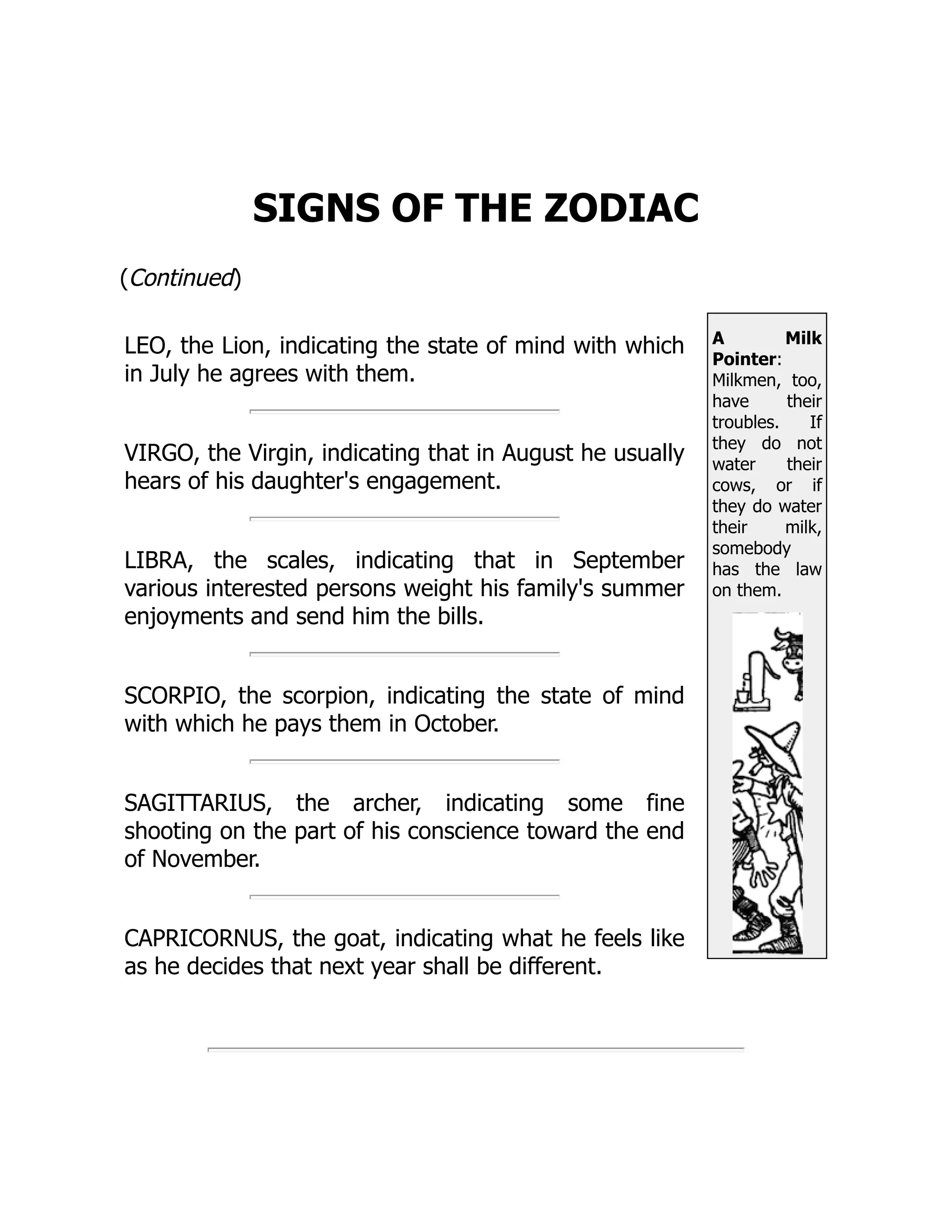 A Milk
Pointer:
Milkmen, too,
have their
troubles. If
they do not
water their
cows, or if
they do water
their milk,
somebody
has the law
on them.
SIGNS OF THE ZODIAC
(Continued)
LEO, the Lion, indicating the state of mind with which
in July he agrees with them.
VIRGO, the Virgin, indicating that in August he usually
hears of his daughter's engagement.
LIBRA, the scales, indicating that in September
various interested persons weight his family's summer
enjoyments and send him the bills.
SCORPIO, the scorpion, indicating the state of mind
with which he pays them in October.
SAGITTARIUS, the archer, indicating some fine
shooting on the part of his conscience toward the end
of November.
CAPRICORNUS, the goat, indicating what he feels like
as he decides that next year shall be different.
 
