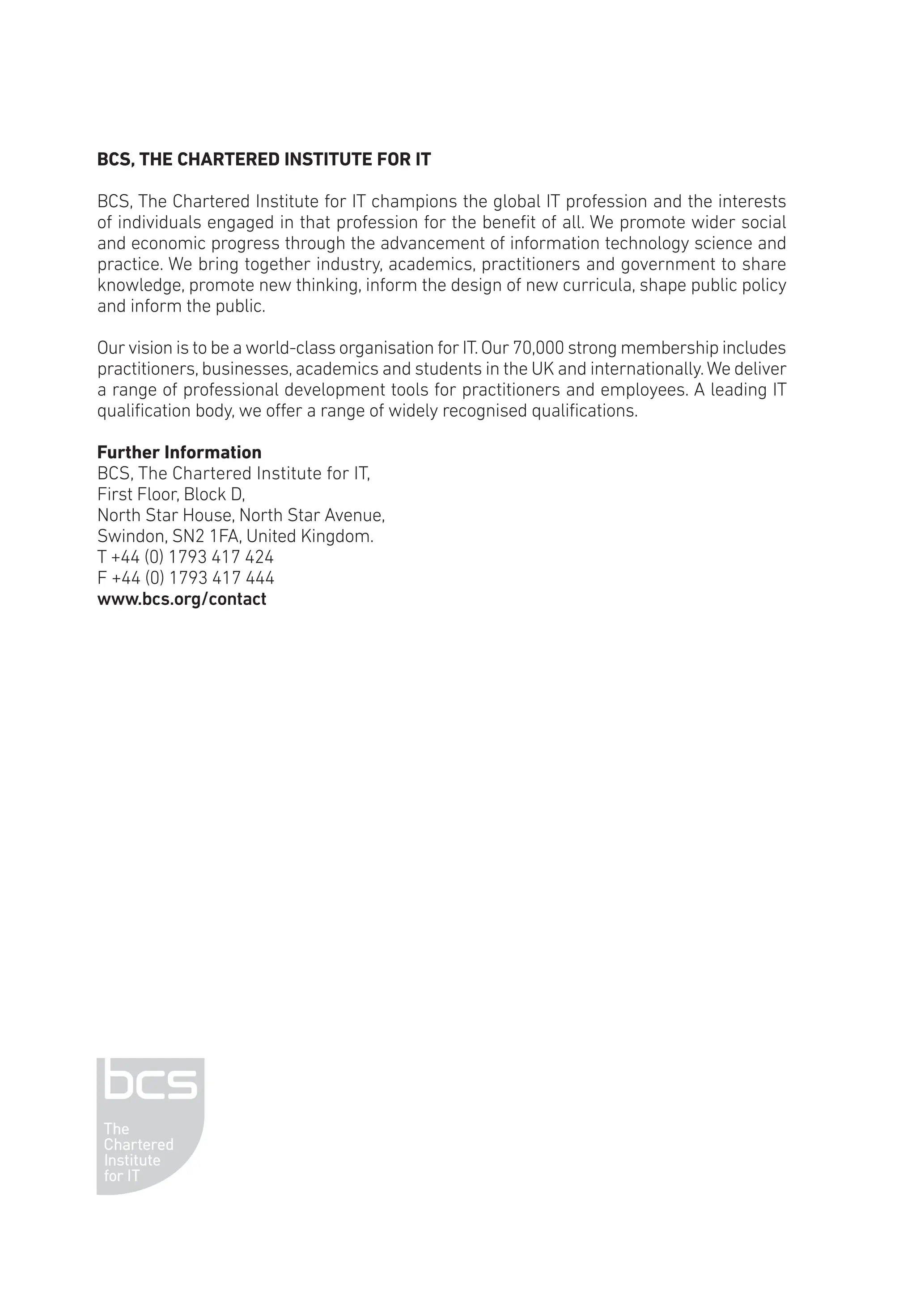 BCS, THE CHARTERED INSTITUTE FOR IT
BCS, The Chartered Institute for IT champions the global IT profession and the interests
of individuals engaged in that profession for the benefit of all. We promote wider social
and economic progress through the advancement of information technology science and
practice. We bring together industry, academics, practitioners and government to share
knowledge, promote new thinking, inform the design of new curricula, shape public policy
and inform the public.
Our vision is to be a world-class organisation for IT.Our 70,000 strong membership includes
practitioners,businesses,academics and students in the UK and internationally.We deliver
a range of professional development tools for practitioners and employees. A leading IT
qualification body, we offer a range of widely recognised qualifications.
Further Information
BCS, The Chartered Institute for IT,
First Floor, Block D,
North Star House, North Star Avenue,
Swindon, SN2 1FA, United Kingdom.
T +44 (0) 1793 417 424
F +44 (0) 1793 417 444
www.bcs.org/contact
 