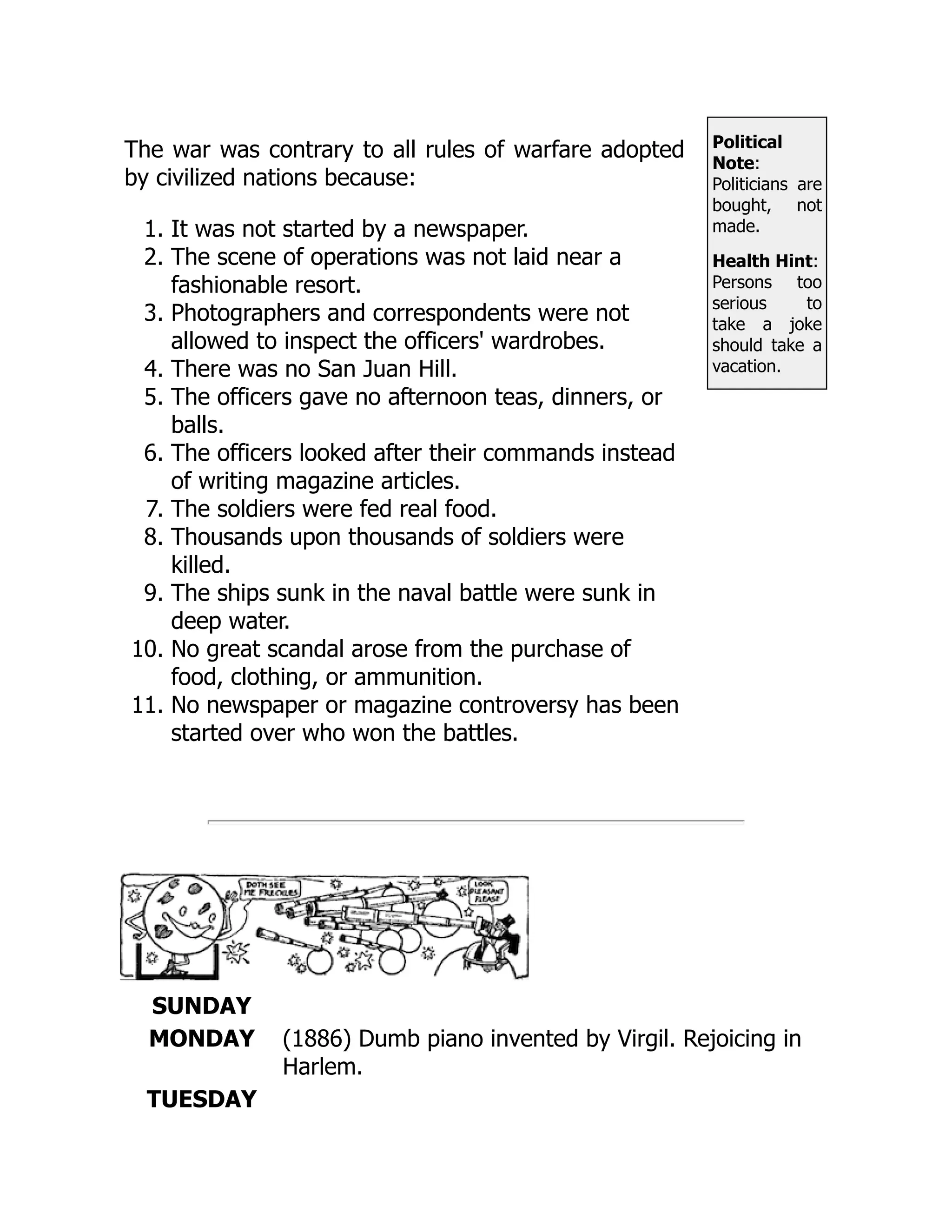 Political
Note:
Politicians are
bought, not
made.
Health Hint:
Persons too
serious to
take a joke
should take a
vacation.
The war was contrary to all rules of warfare adopted
by civilized nations because:
1. It was not started by a newspaper.
2. The scene of operations was not laid near a
fashionable resort.
3. Photographers and correspondents were not
allowed to inspect the officers' wardrobes.
4. There was no San Juan Hill.
5. The officers gave no afternoon teas, dinners, or
balls.
6. The officers looked after their commands instead
of writing magazine articles.
7. The soldiers were fed real food.
8. Thousands upon thousands of soldiers were
killed.
9. The ships sunk in the naval battle were sunk in
deep water.
10. No great scandal arose from the purchase of
food, clothing, or ammunition.
11. No newspaper or magazine controversy has been
started over who won the battles.
SUNDAY
MONDAY (1886) Dumb piano invented by Virgil. Rejoicing in
Harlem.
TUESDAY
 