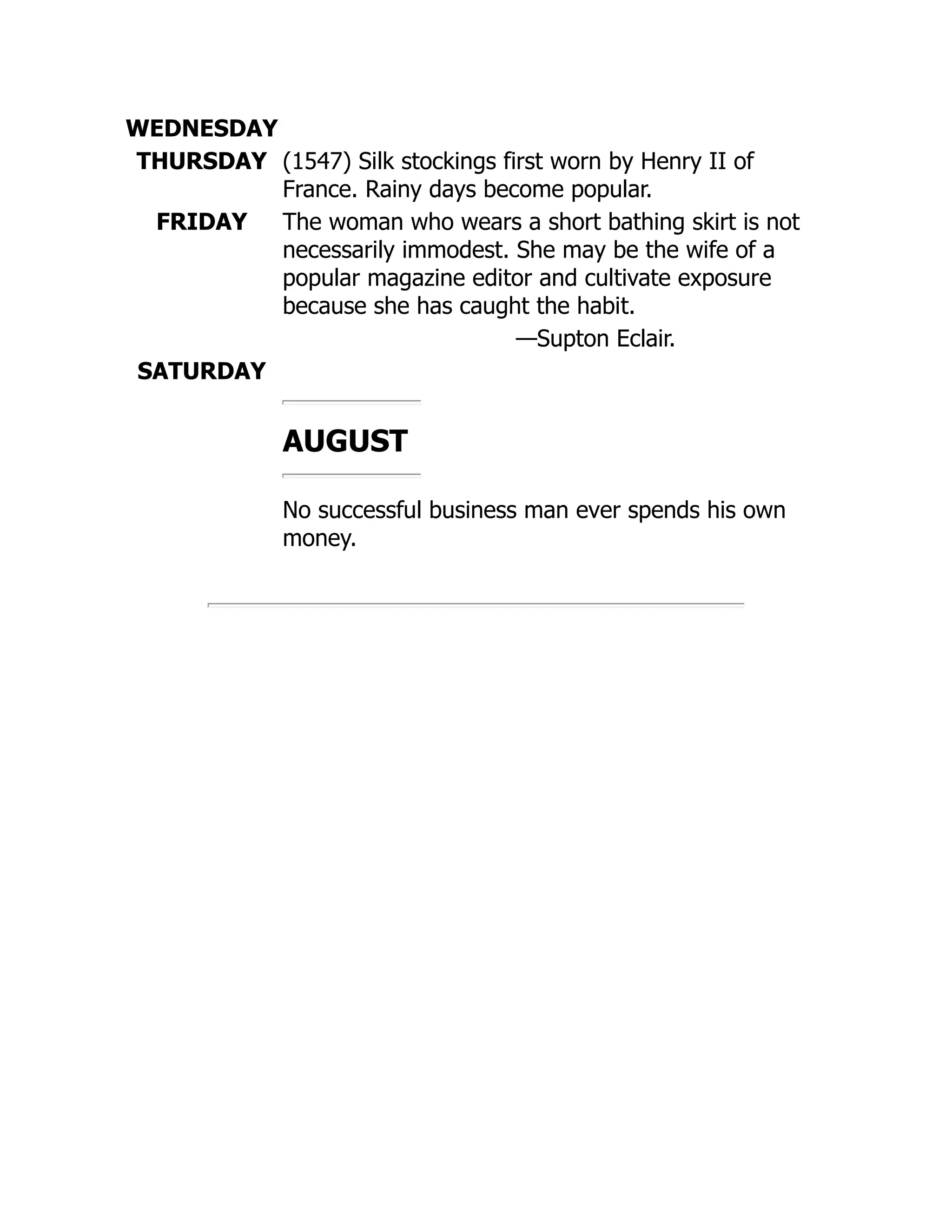 WEDNESDAY
THURSDAY (1547) Silk stockings first worn by Henry II of
France. Rainy days become popular.
FRIDAY The woman who wears a short bathing skirt is not
necessarily immodest. She may be the wife of a
popular magazine editor and cultivate exposure
because she has caught the habit.
—Supton Eclair.
SATURDAY
AUGUST
No successful business man ever spends his own
money.
 