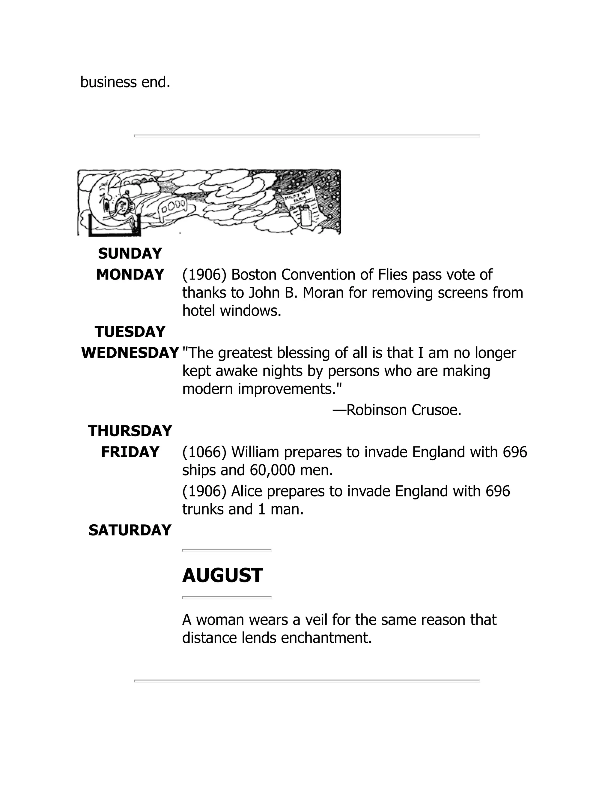 business end.
SUNDAY
MONDAY (1906) Boston Convention of Flies pass vote of
thanks to John B. Moran for removing screens from
hotel windows.
TUESDAY
WEDNESDAY The greatest blessing of all is that I am no longer
kept awake nights by persons who are making
modern improvements.
—Robinson Crusoe.
THURSDAY
FRIDAY (1066) William prepares to invade England with 696
ships and 60,000 men.
(1906) Alice prepares to invade England with 696
trunks and 1 man.
SATURDAY
AUGUST
A woman wears a veil for the same reason that
distance lends enchantment.
 