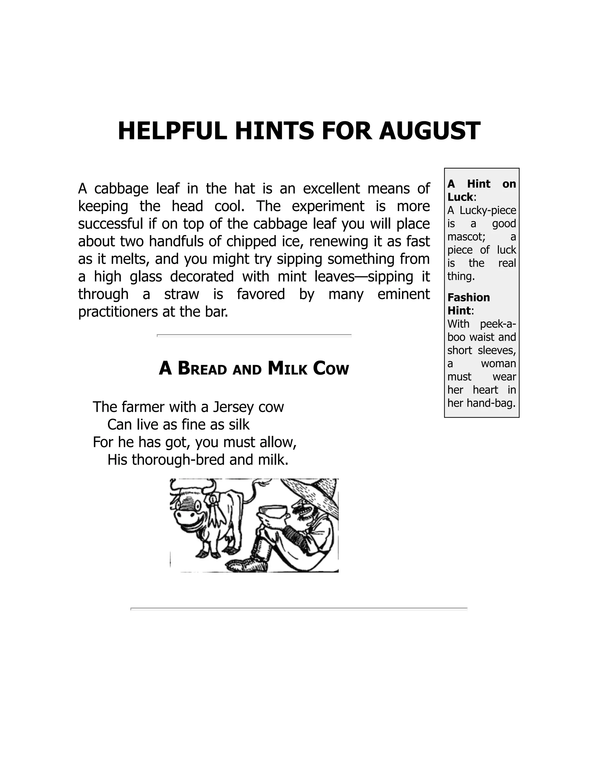 A Hint on
Luck:
A Lucky-piece
is a good
mascot; a
piece of luck
is the real
thing.
Fashion
Hint:
With peek-a-
boo waist and
short sleeves,
a woman
must wear
her heart in
her hand-bag.
HELPFUL HINTS FOR AUGUST
A cabbage leaf in the hat is an excellent means of
keeping the head cool. The experiment is more
successful if on top of the cabbage leaf you will place
about two handfuls of chipped ice, renewing it as fast
as it melts, and you might try sipping something from
a high glass decorated with mint leaves—sipping it
through a straw is favored by many eminent
practitioners at the bar.
A Bread and Milk Cow
The farmer with a Jersey cow
Can live as fine as silk
For he has got, you must allow,
His thorough-bred and milk.
 
