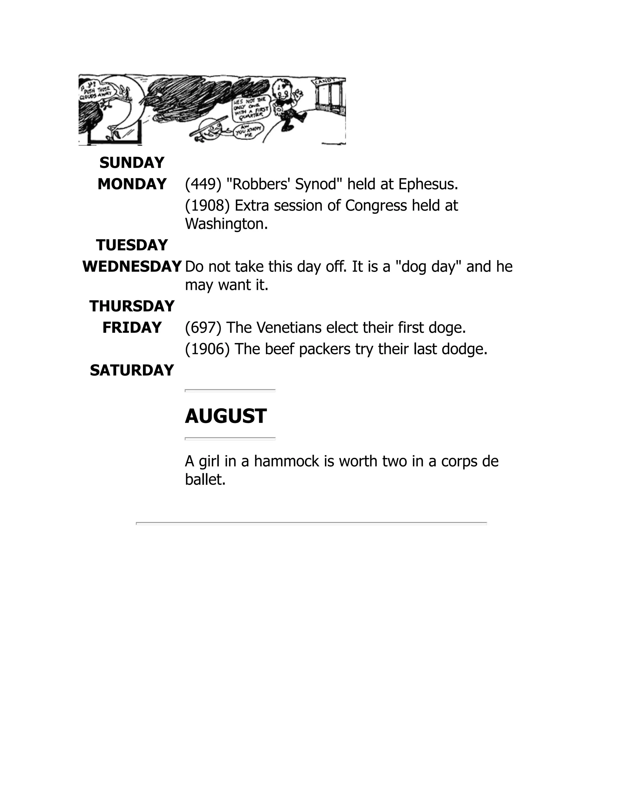 SUNDAY
MONDAY (449) Robbers' Synod held at Ephesus.
(1908) Extra session of Congress held at
Washington.
TUESDAY
WEDNESDAY Do not take this day off. It is a dog day and he
may want it.
THURSDAY
FRIDAY (697) The Venetians elect their first doge.
(1906) The beef packers try their last dodge.
SATURDAY
AUGUST
A girl in a hammock is worth two in a corps de
ballet.
 
