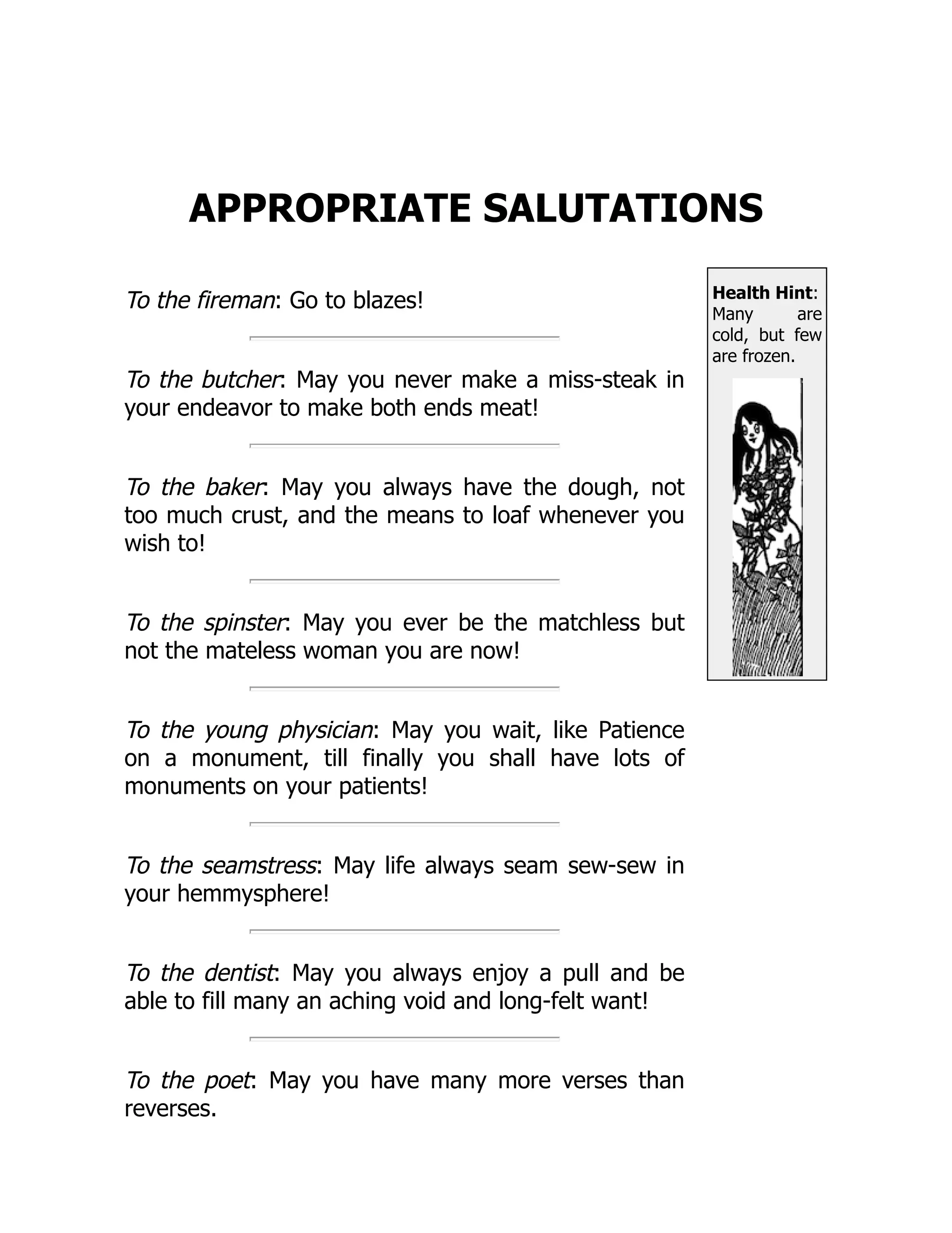 Health Hint:
Many are
cold, but few
are frozen.
APPROPRIATE SALUTATIONS
To the fireman: Go to blazes!
To the butcher: May you never make a miss-steak in
your endeavor to make both ends meat!
To the baker: May you always have the dough, not
too much crust, and the means to loaf whenever you
wish to!
To the spinster: May you ever be the matchless but
not the mateless woman you are now!
To the young physician: May you wait, like Patience
on a monument, till finally you shall have lots of
monuments on your patients!
To the seamstress: May life always seam sew-sew in
your hemmysphere!
To the dentist: May you always enjoy a pull and be
able to fill many an aching void and long-felt want!
To the poet: May you have many more verses than
reverses.
 