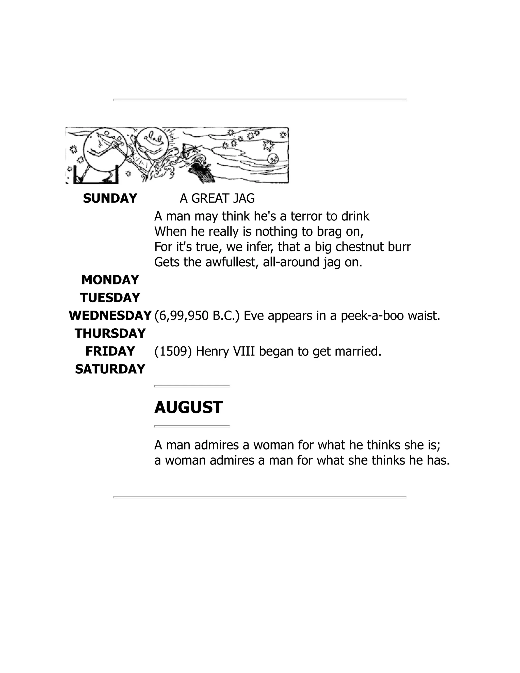 SUNDAY A GREAT JAG
A man may think he's a terror to drink
When he really is nothing to brag on,
For it's true, we infer, that a big chestnut burr
Gets the awfullest, all-around jag on.
MONDAY
TUESDAY
WEDNESDAY (6,99,950 B.C.) Eve appears in a peek-a-boo waist.
THURSDAY
FRIDAY (1509) Henry VIII began to get married.
SATURDAY
AUGUST
A man admires a woman for what he thinks she is;
a woman admires a man for what she thinks he has.
 